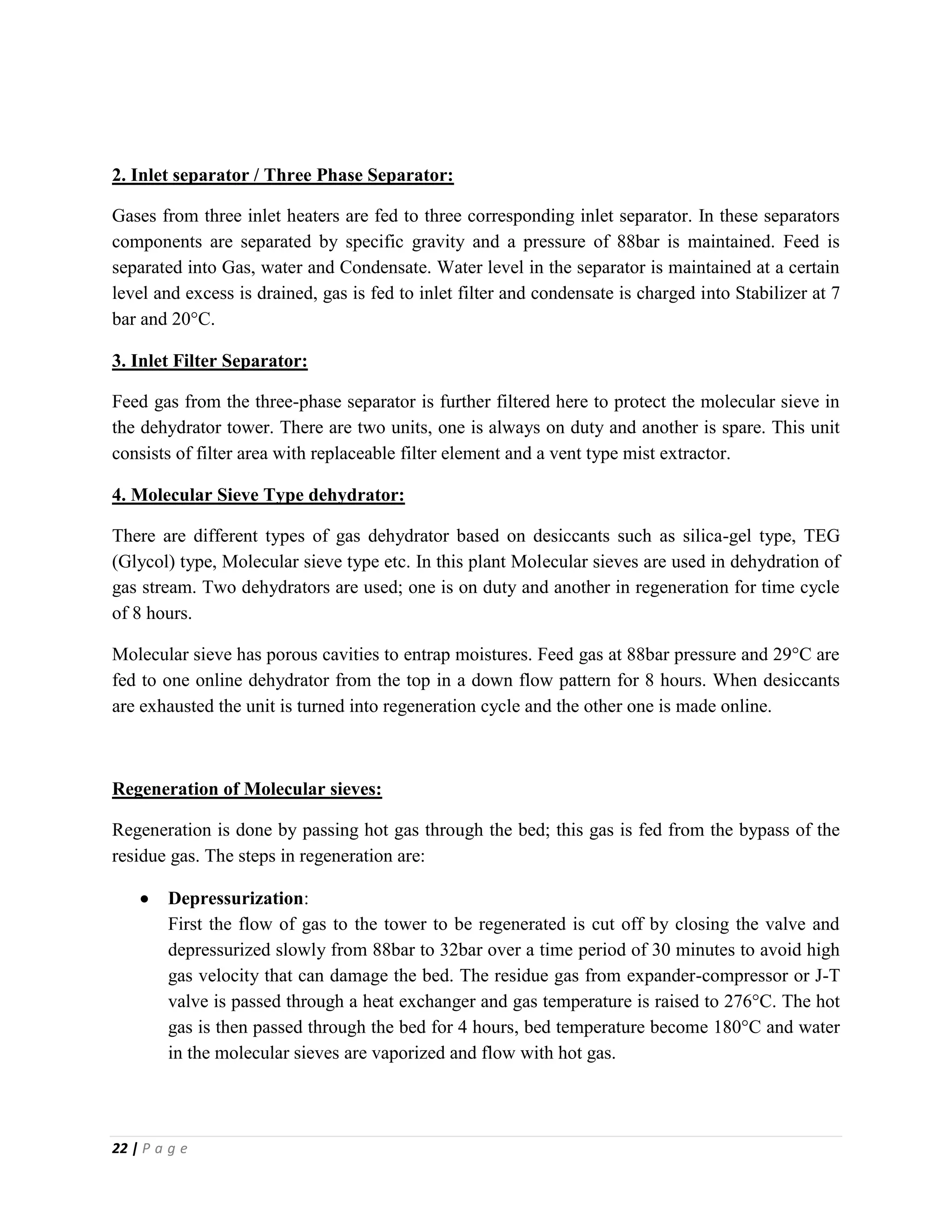 22 | P a g e
2. Inlet separator / Three Phase Separator:
Gases from three inlet heaters are fed to three corresponding inlet separator. In these separators
components are separated by specific gravity and a pressure of 88bar is maintained. Feed is
separated into Gas, water and Condensate. Water level in the separator is maintained at a certain
level and excess is drained, gas is fed to inlet filter and condensate is charged into Stabilizer at 7
bar and 20°C.
3. Inlet Filter Separator:
Feed gas from the three-phase separator is further filtered here to protect the molecular sieve in
the dehydrator tower. There are two units, one is always on duty and another is spare. This unit
consists of filter area with replaceable filter element and a vent type mist extractor.
4. Molecular Sieve Type dehydrator:
There are different types of gas dehydrator based on desiccants such as silica-gel type, TEG
(Glycol) type, Molecular sieve type etc. In this plant Molecular sieves are used in dehydration of
gas stream. Two dehydrators are used; one is on duty and another in regeneration for time cycle
of 8 hours.
Molecular sieve has porous cavities to entrap moistures. Feed gas at 88bar pressure and 29°C are
fed to one online dehydrator from the top in a down flow pattern for 8 hours. When desiccants
are exhausted the unit is turned into regeneration cycle and the other one is made online.
Regeneration of Molecular sieves:
Regeneration is done by passing hot gas through the bed; this gas is fed from the bypass of the
residue gas. The steps in regeneration are:
 Depressurization:
First the flow of gas to the tower to be regenerated is cut off by closing the valve and
depressurized slowly from 88bar to 32bar over a time period of 30 minutes to avoid high
gas velocity that can damage the bed. The residue gas from expander-compressor or J-T
valve is passed through a heat exchanger and gas temperature is raised to 276°C. The hot
gas is then passed through the bed for 4 hours, bed temperature become 180°C and water
in the molecular sieves are vaporized and flow with hot gas.
 