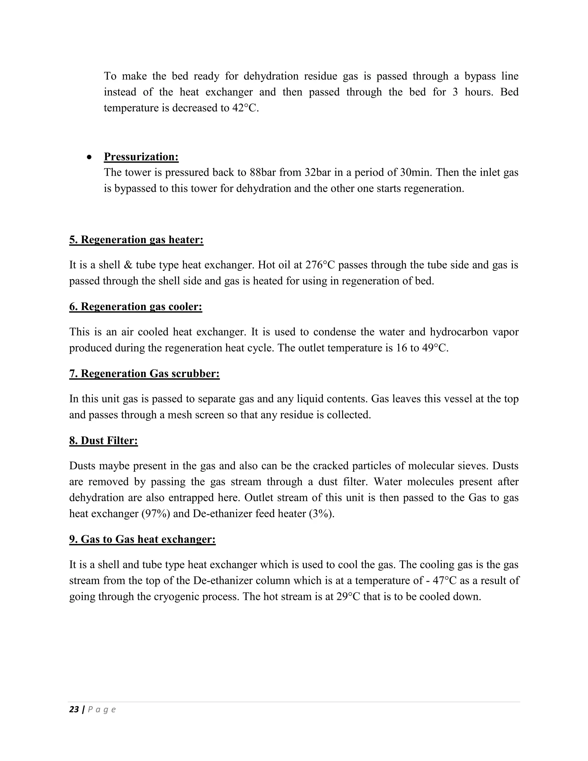 23 | P a g e
To make the bed ready for dehydration residue gas is passed through a bypass line
instead of the heat exchanger and then passed through the bed for 3 hours. Bed
temperature is decreased to 42°C.
 Pressurization:
The tower is pressured back to 88bar from 32bar in a period of 30min. Then the inlet gas
is bypassed to this tower for dehydration and the other one starts regeneration.
5. Regeneration gas heater:
It is a shell & tube type heat exchanger. Hot oil at 276°C passes through the tube side and gas is
passed through the shell side and gas is heated for using in regeneration of bed.
6. Regeneration gas cooler:
This is an air cooled heat exchanger. It is used to condense the water and hydrocarbon vapor
produced during the regeneration heat cycle. The outlet temperature is 16 to 49°C.
7. Regeneration Gas scrubber:
In this unit gas is passed to separate gas and any liquid contents. Gas leaves this vessel at the top
and passes through a mesh screen so that any residue is collected.
8. Dust Filter:
Dusts maybe present in the gas and also can be the cracked particles of molecular sieves. Dusts
are removed by passing the gas stream through a dust filter. Water molecules present after
dehydration are also entrapped here. Outlet stream of this unit is then passed to the Gas to gas
heat exchanger (97%) and De-ethanizer feed heater (3%).
9. Gas to Gas heat exchanger:
It is a shell and tube type heat exchanger which is used to cool the gas. The cooling gas is the gas
stream from the top of the De-ethanizer column which is at a temperature of - 47°C as a result of
going through the cryogenic process. The hot stream is at 29°C that is to be cooled down.
 