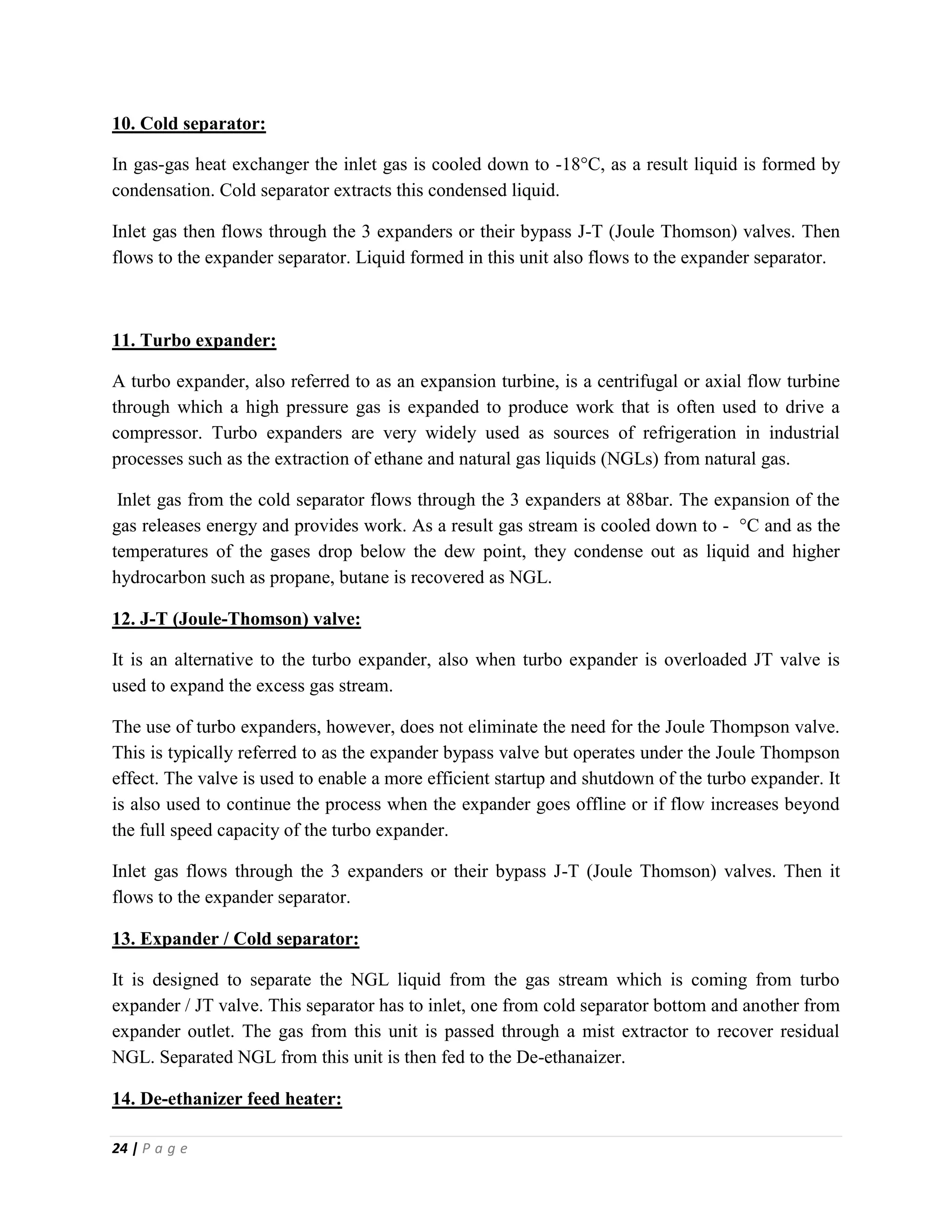 24 | P a g e
10. Cold separator:
In gas-gas heat exchanger the inlet gas is cooled down to -18°C, as a result liquid is formed by
condensation. Cold separator extracts this condensed liquid.
Inlet gas then flows through the 3 expanders or their bypass J-T (Joule Thomson) valves. Then
flows to the expander separator. Liquid formed in this unit also flows to the expander separator.
11. Turbo expander:
A turbo expander, also referred to as an expansion turbine, is a centrifugal or axial flow turbine
through which a high pressure gas is expanded to produce work that is often used to drive a
compressor. Turbo expanders are very widely used as sources of refrigeration in industrial
processes such as the extraction of ethane and natural gas liquids (NGLs) from natural gas.
Inlet gas from the cold separator flows through the 3 expanders at 88bar. The expansion of the
gas releases energy and provides work. As a result gas stream is cooled down to - °C and as the
temperatures of the gases drop below the dew point, they condense out as liquid and higher
hydrocarbon such as propane, butane is recovered as NGL.
12. J-T (Joule-Thomson) valve:
It is an alternative to the turbo expander, also when turbo expander is overloaded JT valve is
used to expand the excess gas stream.
The use of turbo expanders, however, does not eliminate the need for the Joule Thompson valve.
This is typically referred to as the expander bypass valve but operates under the Joule Thompson
effect. The valve is used to enable a more efficient startup and shutdown of the turbo expander. It
is also used to continue the process when the expander goes offline or if flow increases beyond
the full speed capacity of the turbo expander.
Inlet gas flows through the 3 expanders or their bypass J-T (Joule Thomson) valves. Then it
flows to the expander separator.
13. Expander / Cold separator:
It is designed to separate the NGL liquid from the gas stream which is coming from turbo
expander / JT valve. This separator has to inlet, one from cold separator bottom and another from
expander outlet. The gas from this unit is passed through a mist extractor to recover residual
NGL. Separated NGL from this unit is then fed to the De-ethanaizer.
14. De-ethanizer feed heater:
 