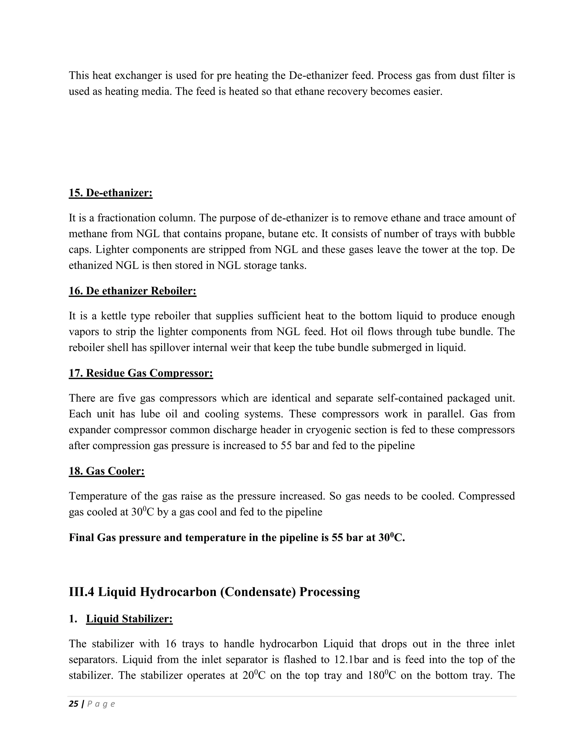 25 | P a g e
This heat exchanger is used for pre heating the De-ethanizer feed. Process gas from dust filter is
used as heating media. The feed is heated so that ethane recovery becomes easier.
15. De-ethanizer:
It is a fractionation column. The purpose of de-ethanizer is to remove ethane and trace amount of
methane from NGL that contains propane, butane etc. It consists of number of trays with bubble
caps. Lighter components are stripped from NGL and these gases leave the tower at the top. De
ethanized NGL is then stored in NGL storage tanks.
16. De ethanizer Reboiler:
It is a kettle type reboiler that supplies sufficient heat to the bottom liquid to produce enough
vapors to strip the lighter components from NGL feed. Hot oil flows through tube bundle. The
reboiler shell has spillover internal weir that keep the tube bundle submerged in liquid.
17. Residue Gas Compressor:
There are five gas compressors which are identical and separate self-contained packaged unit.
Each unit has lube oil and cooling systems. These compressors work in parallel. Gas from
expander compressor common discharge header in cryogenic section is fed to these compressors
after compression gas pressure is increased to 55 bar and fed to the pipeline
18. Gas Cooler:
Temperature of the gas raise as the pressure increased. So gas needs to be cooled. Compressed
gas cooled at 300
C by a gas cool and fed to the pipeline
Final Gas pressure and temperature in the pipeline is 55 bar at 300C.
III.4 Liquid Hydrocarbon (Condensate) Processing
1. Liquid Stabilizer:
The stabilizer with 16 trays to handle hydrocarbon Liquid that drops out in the three inlet
separators. Liquid from the inlet separator is flashed to 12.1bar and is feed into the top of the
stabilizer. The stabilizer operates at 200
C on the top tray and 1800
C on the bottom tray. The
 