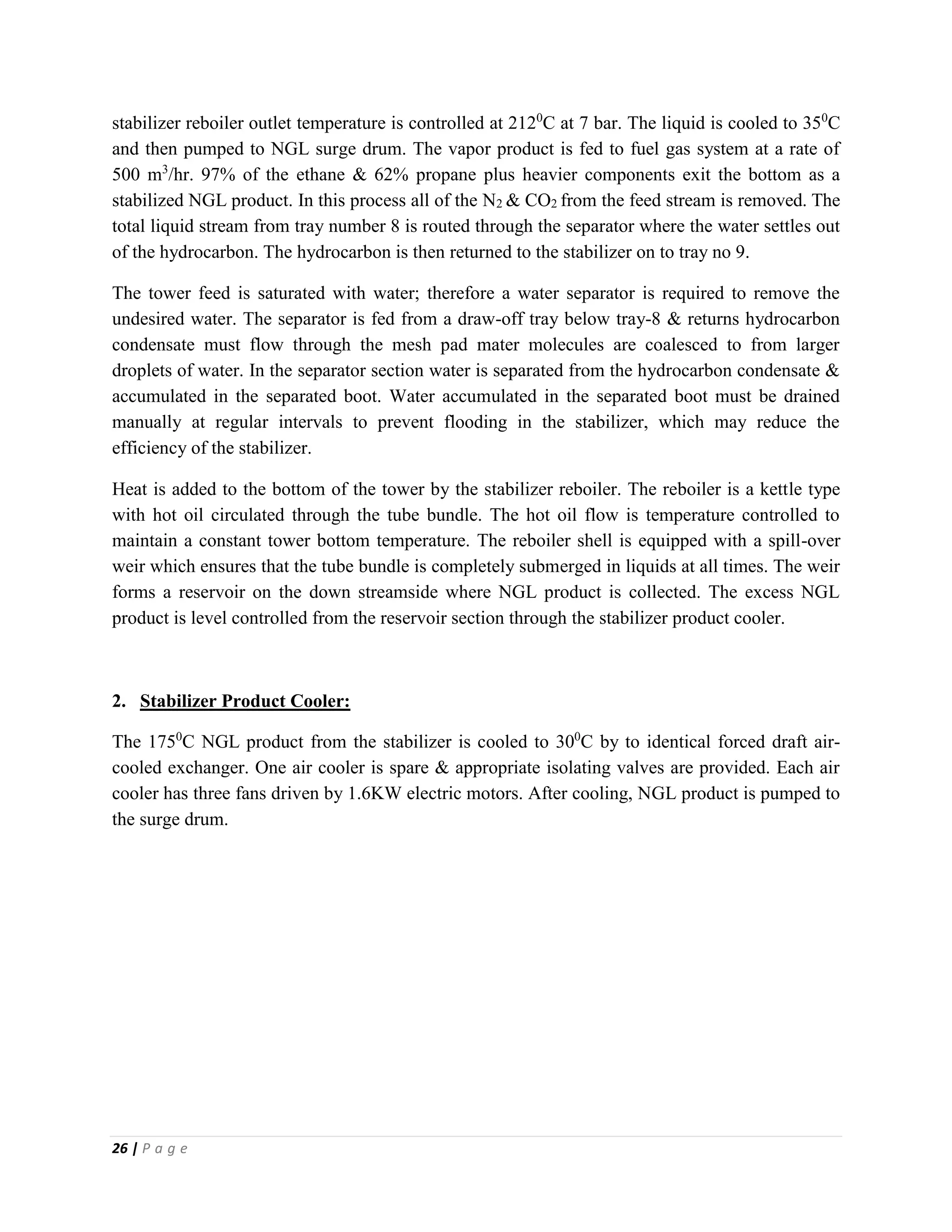 26 | P a g e
stabilizer reboiler outlet temperature is controlled at 2120
C at 7 bar. The liquid is cooled to 350
C
and then pumped to NGL surge drum. The vapor product is fed to fuel gas system at a rate of
500 m3
/hr. 97% of the ethane & 62% propane plus heavier components exit the bottom as a
stabilized NGL product. In this process all of the N2 & CO2 from the feed stream is removed. The
total liquid stream from tray number 8 is routed through the separator where the water settles out
of the hydrocarbon. The hydrocarbon is then returned to the stabilizer on to tray no 9.
The tower feed is saturated with water; therefore a water separator is required to remove the
undesired water. The separator is fed from a draw-off tray below tray-8 & returns hydrocarbon
condensate must flow through the mesh pad mater molecules are coalesced to from larger
droplets of water. In the separator section water is separated from the hydrocarbon condensate &
accumulated in the separated boot. Water accumulated in the separated boot must be drained
manually at regular intervals to prevent flooding in the stabilizer, which may reduce the
efficiency of the stabilizer.
Heat is added to the bottom of the tower by the stabilizer reboiler. The reboiler is a kettle type
with hot oil circulated through the tube bundle. The hot oil flow is temperature controlled to
maintain a constant tower bottom temperature. The reboiler shell is equipped with a spill-over
weir which ensures that the tube bundle is completely submerged in liquids at all times. The weir
forms a reservoir on the down streamside where NGL product is collected. The excess NGL
product is level controlled from the reservoir section through the stabilizer product cooler.
2. Stabilizer Product Cooler:
The 1750
C NGL product from the stabilizer is cooled to 300
C by to identical forced draft air-
cooled exchanger. One air cooler is spare & appropriate isolating valves are provided. Each air
cooler has three fans driven by 1.6KW electric motors. After cooling, NGL product is pumped to
the surge drum.
 