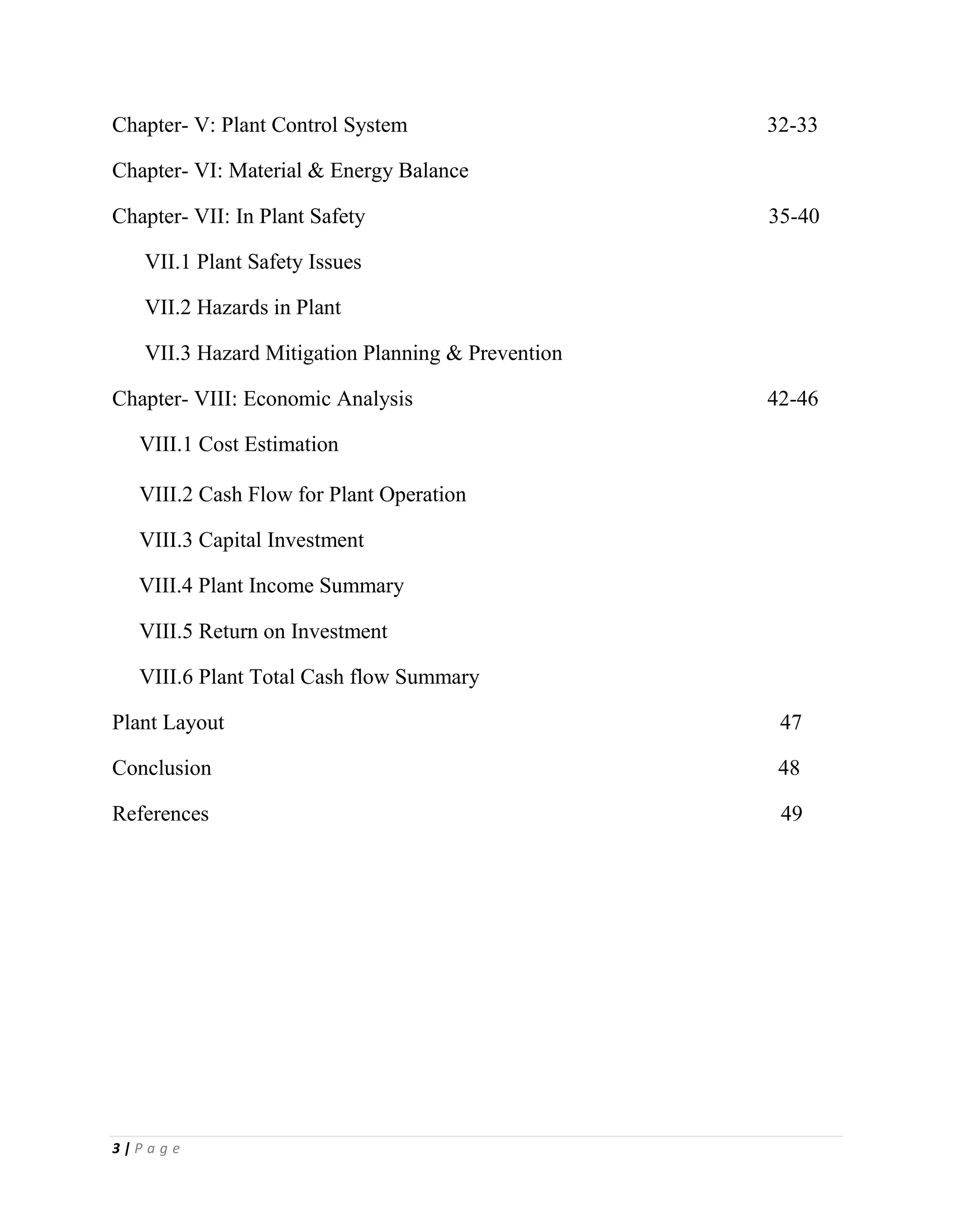 3 | P a g e
Chapter- V: Plant Control System 32-33
Chapter- VI: Material & Energy Balance
Chapter- VII: In Plant Safety 35-40
VII.1 Plant Safety Issues
VII.2 Hazards in Plant
VII.3 Hazard Mitigation Planning & Prevention
Chapter- VIII: Economic Analysis 42-46
VIII.1 Cost Estimation
VIII.2 Cash Flow for Plant Operation
VIII.3 Capital Investment
VIII.4 Plant Income Summary
VIII.5 Return on Investment
VIII.6 Plant Total Cash flow Summary
Plant Layout 47
Conclusion 48
References 49
 