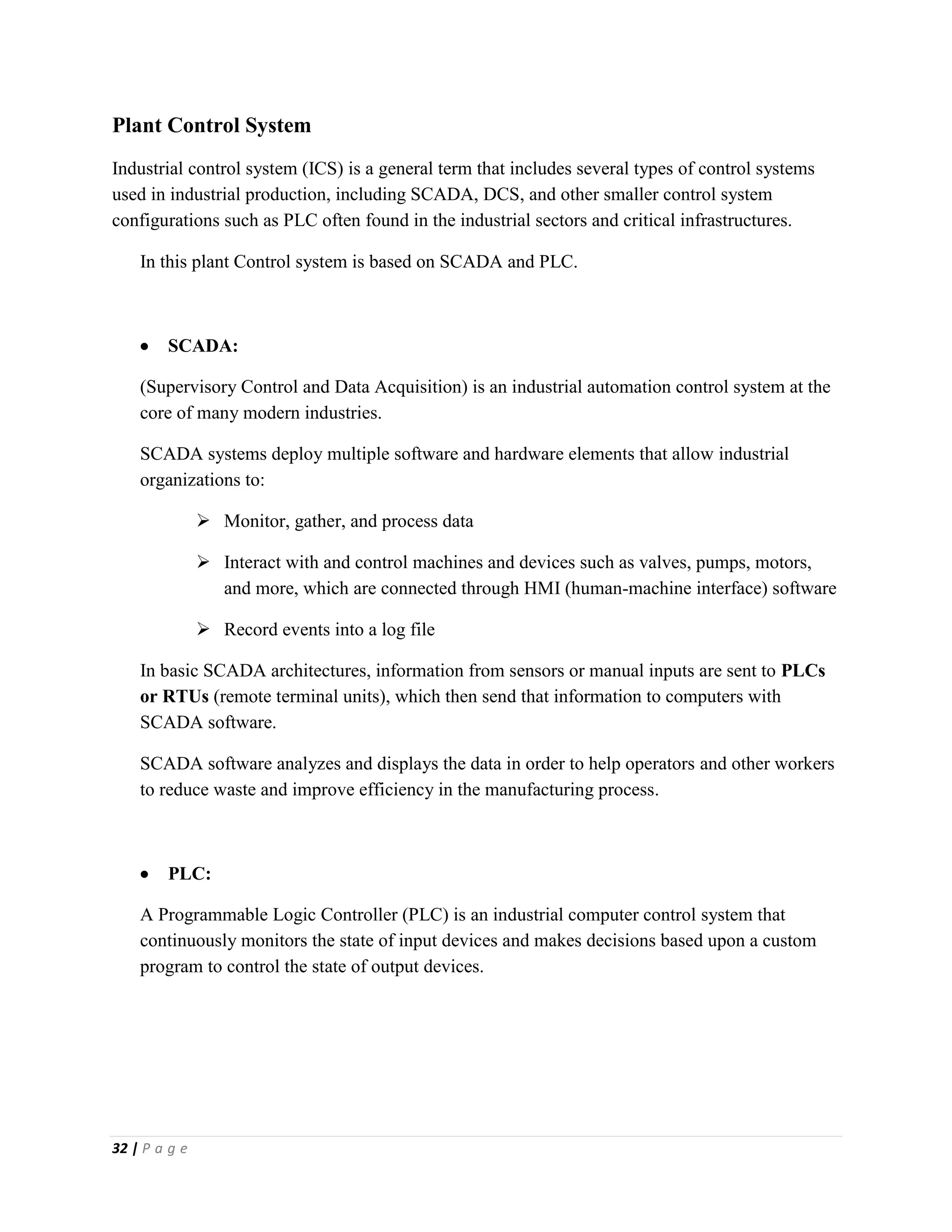 32 | P a g e
Plant Control System
Industrial control system (ICS) is a general term that includes several types of control systems
used in industrial production, including SCADA, DCS, and other smaller control system
configurations such as PLC often found in the industrial sectors and critical infrastructures.
In this plant Control system is based on SCADA and PLC.
 SCADA:
(Supervisory Control and Data Acquisition) is an industrial automation control system at the
core of many modern industries.
SCADA systems deploy multiple software and hardware elements that allow industrial
organizations to:
 Monitor, gather, and process data
 Interact with and control machines and devices such as valves, pumps, motors,
and more, which are connected through HMI (human-machine interface) software
 Record events into a log file
In basic SCADA architectures, information from sensors or manual inputs are sent to PLCs
or RTUs (remote terminal units), which then send that information to computers with
SCADA software.
SCADA software analyzes and displays the data in order to help operators and other workers
to reduce waste and improve efficiency in the manufacturing process.
 PLC:
A Programmable Logic Controller (PLC) is an industrial computer control system that
continuously monitors the state of input devices and makes decisions based upon a custom
program to control the state of output devices.
 