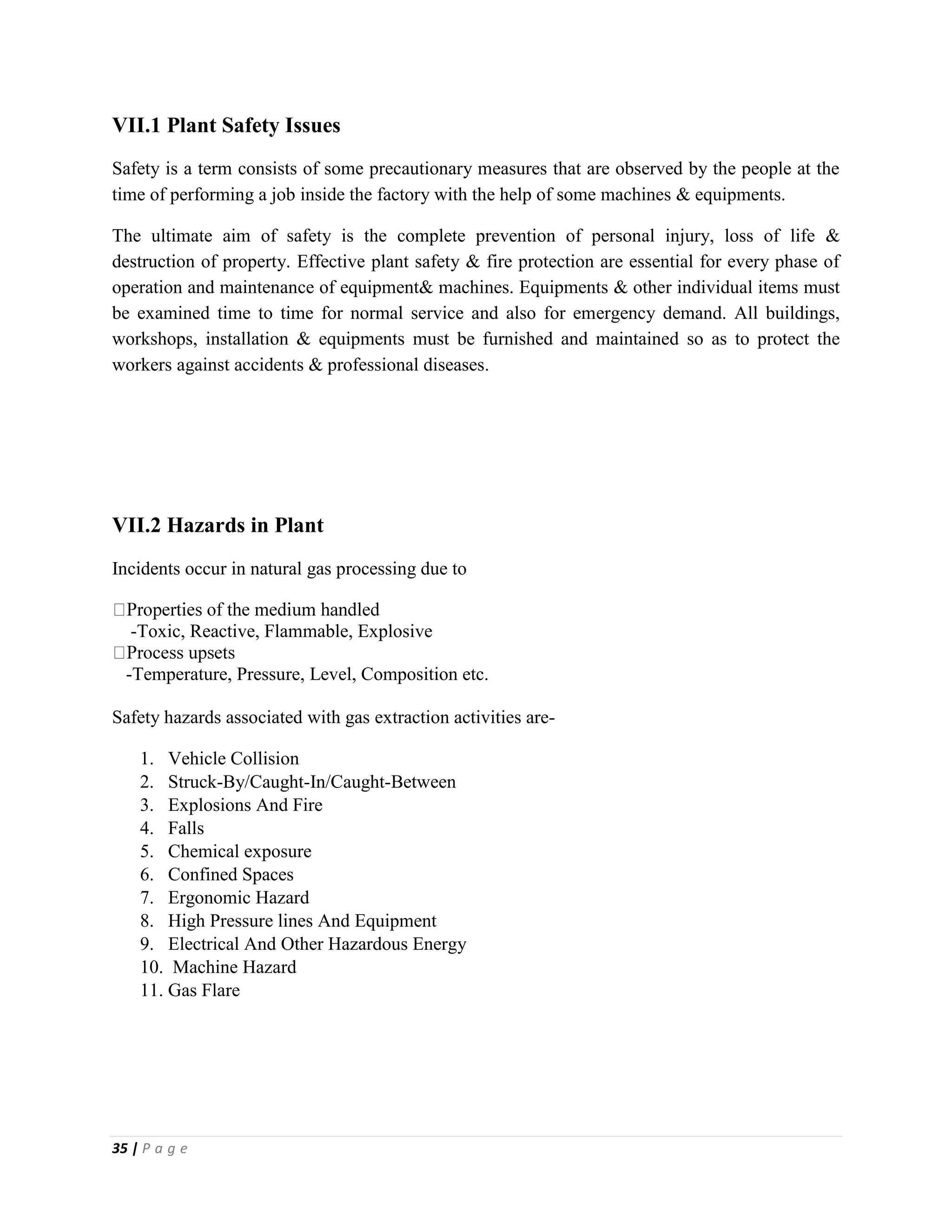 35 | P a g e
VII.1 Plant Safety Issues
Safety is a term consists of some precautionary measures that are observed by the people at the
time of performing a job inside the factory with the help of some machines & equipments.
The ultimate aim of safety is the complete prevention of personal injury, loss of life &
destruction of property. Effective plant safety & fire protection are essential for every phase of
operation and maintenance of equipment& machines. Equipments & other individual items must
be examined time to time for normal service and also for emergency demand. All buildings,
workshops, installation & equipments must be furnished and maintained so as to protect the
workers against accidents & professional diseases.
VII.2 Hazards in Plant
Incidents occur in natural gas processing due to
-Toxic, Reactive, Flammable, Explosive
-Temperature, Pressure, Level, Composition etc.
Safety hazards associated with gas extraction activities are-
1. Vehicle Collision
2. Struck-By/Caught-In/Caught-Between
3. Explosions And Fire
4. Falls
5. Chemical exposure
6. Confined Spaces
7. Ergonomic Hazard
8. High Pressure lines And Equipment
9. Electrical And Other Hazardous Energy
10. Machine Hazard
11. Gas Flare
 