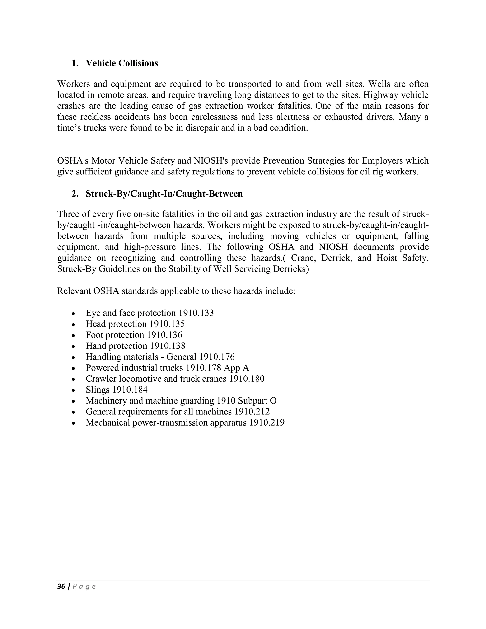 36 | P a g e
1. Vehicle Collisions
Workers and equipment are required to be transported to and from well sites. Wells are often
located in remote areas, and require traveling long distances to get to the sites. Highway vehicle
crashes are the leading cause of gas extraction worker fatalities. One of the main reasons for
these reckless accidents has been carelessness and less alertness or exhausted drivers. Many a
time’s trucks were found to be in disrepair and in a bad condition.
OSHA's Motor Vehicle Safety and NIOSH's provide Prevention Strategies for Employers which
give sufficient guidance and safety regulations to prevent vehicle collisions for oil rig workers.
2. Struck-By/Caught-In/Caught-Between
Three of every five on-site fatalities in the oil and gas extraction industry are the result of struck-
by/caught -in/caught-between hazards. Workers might be exposed to struck-by/caught-in/caught-
between hazards from multiple sources, including moving vehicles or equipment, falling
equipment, and high-pressure lines. The following OSHA and NIOSH documents provide
guidance on recognizing and controlling these hazards.( Crane, Derrick, and Hoist Safety,
Struck-By Guidelines on the Stability of Well Servicing Derricks)
Relevant OSHA standards applicable to these hazards include:
 Eye and face protection 1910.133
 Head protection 1910.135
 Foot protection 1910.136
 Hand protection 1910.138
 Handling materials - General 1910.176
 Powered industrial trucks 1910.178 App A
 Crawler locomotive and truck cranes 1910.180
 Slings 1910.184
 Machinery and machine guarding 1910 Subpart O
 General requirements for all machines 1910.212
 Mechanical power-transmission apparatus 1910.219
 