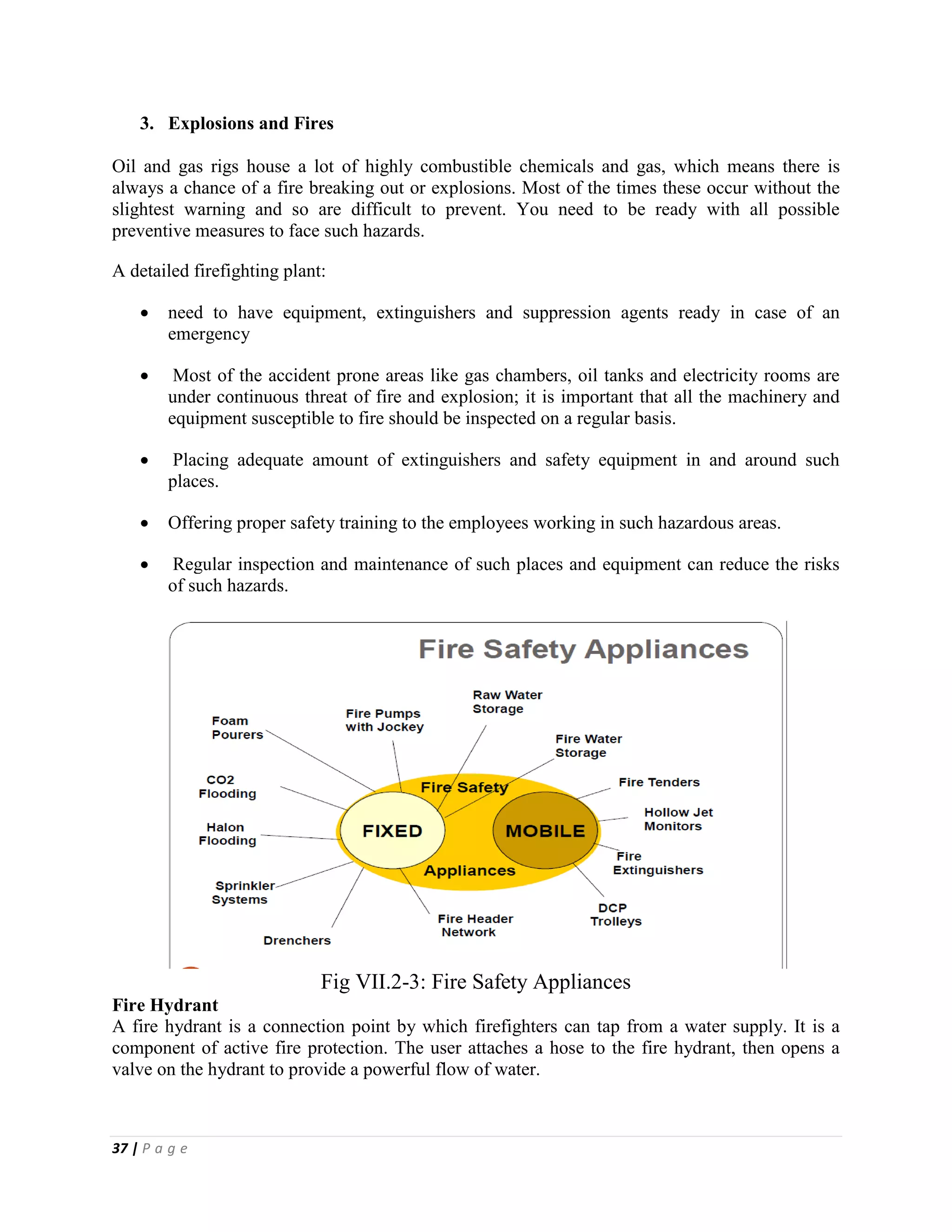 37 | P a g e
3. Explosions and Fires
Oil and gas rigs house a lot of highly combustible chemicals and gas, which means there is
always a chance of a fire breaking out or explosions. Most of the times these occur without the
slightest warning and so are difficult to prevent. You need to be ready with all possible
preventive measures to face such hazards.
A detailed firefighting plant:
 need to have equipment, extinguishers and suppression agents ready in case of an
emergency
 Most of the accident prone areas like gas chambers, oil tanks and electricity rooms are
under continuous threat of fire and explosion; it is important that all the machinery and
equipment susceptible to fire should be inspected on a regular basis.
 Placing adequate amount of extinguishers and safety equipment in and around such
places.
 Offering proper safety training to the employees working in such hazardous areas.
 Regular inspection and maintenance of such places and equipment can reduce the risks
of such hazards.
Fig VII.2-3: Fire Safety Appliances
Fire Hydrant
A fire hydrant is a connection point by which firefighters can tap from a water supply. It is a
component of active fire protection. The user attaches a hose to the fire hydrant, then opens a
valve on the hydrant to provide a powerful flow of water.
 