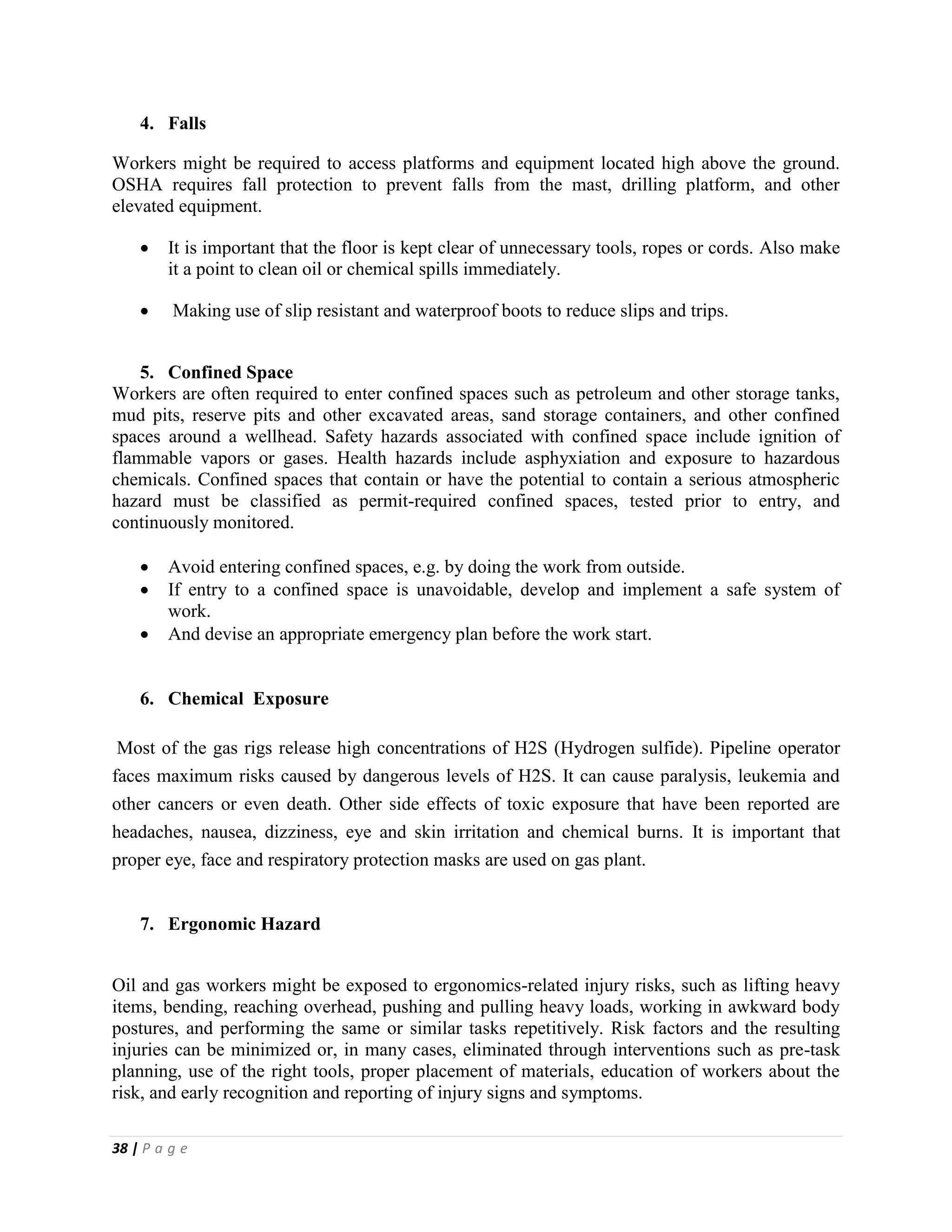 38 | P a g e
4. Falls
Workers might be required to access platforms and equipment located high above the ground.
OSHA requires fall protection to prevent falls from the mast, drilling platform, and other
elevated equipment.
 It is important that the floor is kept clear of unnecessary tools, ropes or cords. Also make
it a point to clean oil or chemical spills immediately.
 Making use of slip resistant and waterproof boots to reduce slips and trips.
5. Confined Space
Workers are often required to enter confined spaces such as petroleum and other storage tanks,
mud pits, reserve pits and other excavated areas, sand storage containers, and other confined
spaces around a wellhead. Safety hazards associated with confined space include ignition of
flammable vapors or gases. Health hazards include asphyxiation and exposure to hazardous
chemicals. Confined spaces that contain or have the potential to contain a serious atmospheric
hazard must be classified as permit-required confined spaces, tested prior to entry, and
continuously monitored.
 Avoid entering confined spaces, e.g. by doing the work from outside.
 If entry to a confined space is unavoidable, develop and implement a safe system of
work.
 And devise an appropriate emergency plan before the work start.
6. Chemical Exposure
Most of the gas rigs release high concentrations of H2S (Hydrogen sulfide). Pipeline operator
faces maximum risks caused by dangerous levels of H2S. It can cause paralysis, leukemia and
other cancers or even death. Other side effects of toxic exposure that have been reported are
headaches, nausea, dizziness, eye and skin irritation and chemical burns. It is important that
proper eye, face and respiratory protection masks are used on gas plant.
7. Ergonomic Hazard
Oil and gas workers might be exposed to ergonomics-related injury risks, such as lifting heavy
items, bending, reaching overhead, pushing and pulling heavy loads, working in awkward body
postures, and performing the same or similar tasks repetitively. Risk factors and the resulting
injuries can be minimized or, in many cases, eliminated through interventions such as pre-task
planning, use of the right tools, proper placement of materials, education of workers about the
risk, and early recognition and reporting of injury signs and symptoms.
 