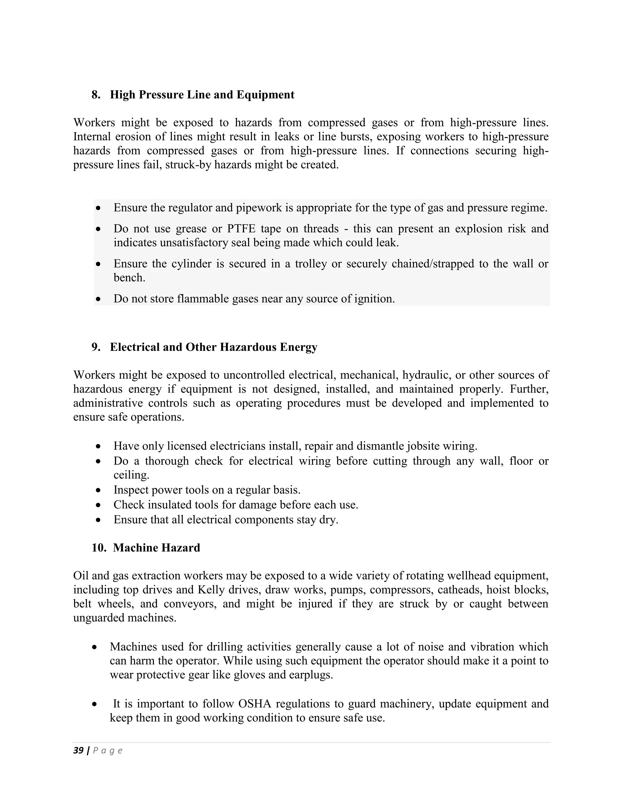 39 | P a g e
8. High Pressure Line and Equipment
Workers might be exposed to hazards from compressed gases or from high-pressure lines.
Internal erosion of lines might result in leaks or line bursts, exposing workers to high-pressure
hazards from compressed gases or from high-pressure lines. If connections securing high-
pressure lines fail, struck-by hazards might be created.
 Ensure the regulator and pipework is appropriate for the type of gas and pressure regime.
 Do not use grease or PTFE tape on threads - this can present an explosion risk and
indicates unsatisfactory seal being made which could leak.
 Ensure the cylinder is secured in a trolley or securely chained/strapped to the wall or
bench.
 Do not store flammable gases near any source of ignition.
9. Electrical and Other Hazardous Energy
Workers might be exposed to uncontrolled electrical, mechanical, hydraulic, or other sources of
hazardous energy if equipment is not designed, installed, and maintained properly. Further,
administrative controls such as operating procedures must be developed and implemented to
ensure safe operations.
 Have only licensed electricians install, repair and dismantle jobsite wiring.
 Do a thorough check for electrical wiring before cutting through any wall, floor or
ceiling.
 Inspect power tools on a regular basis.
 Check insulated tools for damage before each use.
 Ensure that all electrical components stay dry.
10. Machine Hazard
Oil and gas extraction workers may be exposed to a wide variety of rotating wellhead equipment,
including top drives and Kelly drives, draw works, pumps, compressors, catheads, hoist blocks,
belt wheels, and conveyors, and might be injured if they are struck by or caught between
unguarded machines.
 Machines used for drilling activities generally cause a lot of noise and vibration which
can harm the operator. While using such equipment the operator should make it a point to
wear protective gear like gloves and earplugs.
 It is important to follow OSHA regulations to guard machinery, update equipment and
keep them in good working condition to ensure safe use.
 