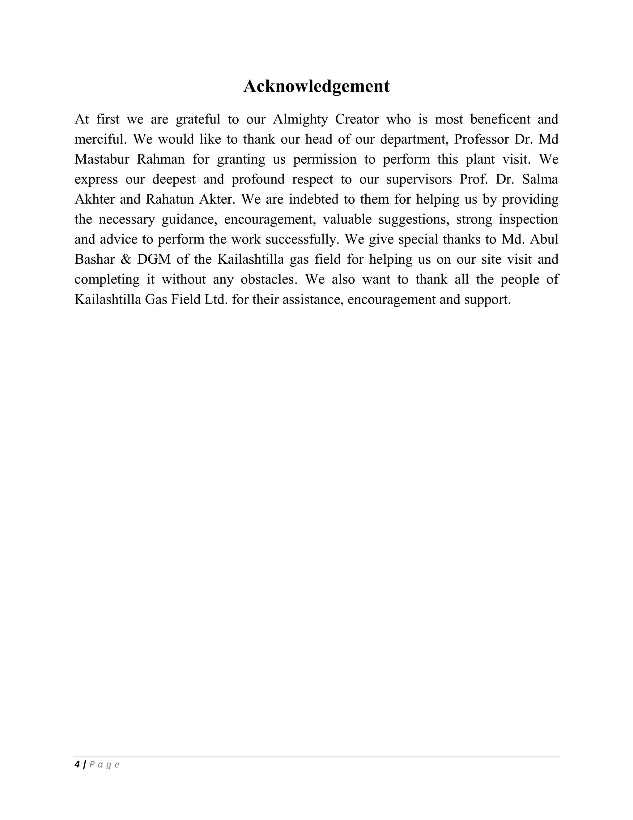 4 | P a g e
Acknowledgement
At first we are grateful to our Almighty Creator who is most beneficent and
merciful. We would like to thank our head of our department, Professor Dr. Md
Mastabur Rahman for granting us permission to perform this plant visit. We
express our deepest and profound respect to our supervisors Prof. Dr. Salma
Akhter and Rahatun Akter. We are indebted to them for helping us by providing
the necessary guidance, encouragement, valuable suggestions, strong inspection
and advice to perform the work successfully. We give special thanks to Md. Abul
Bashar & DGM of the Kailashtilla gas field for helping us on our site visit and
completing it without any obstacles. We also want to thank all the people of
Kailashtilla Gas Field Ltd. for their assistance, encouragement and support.
 