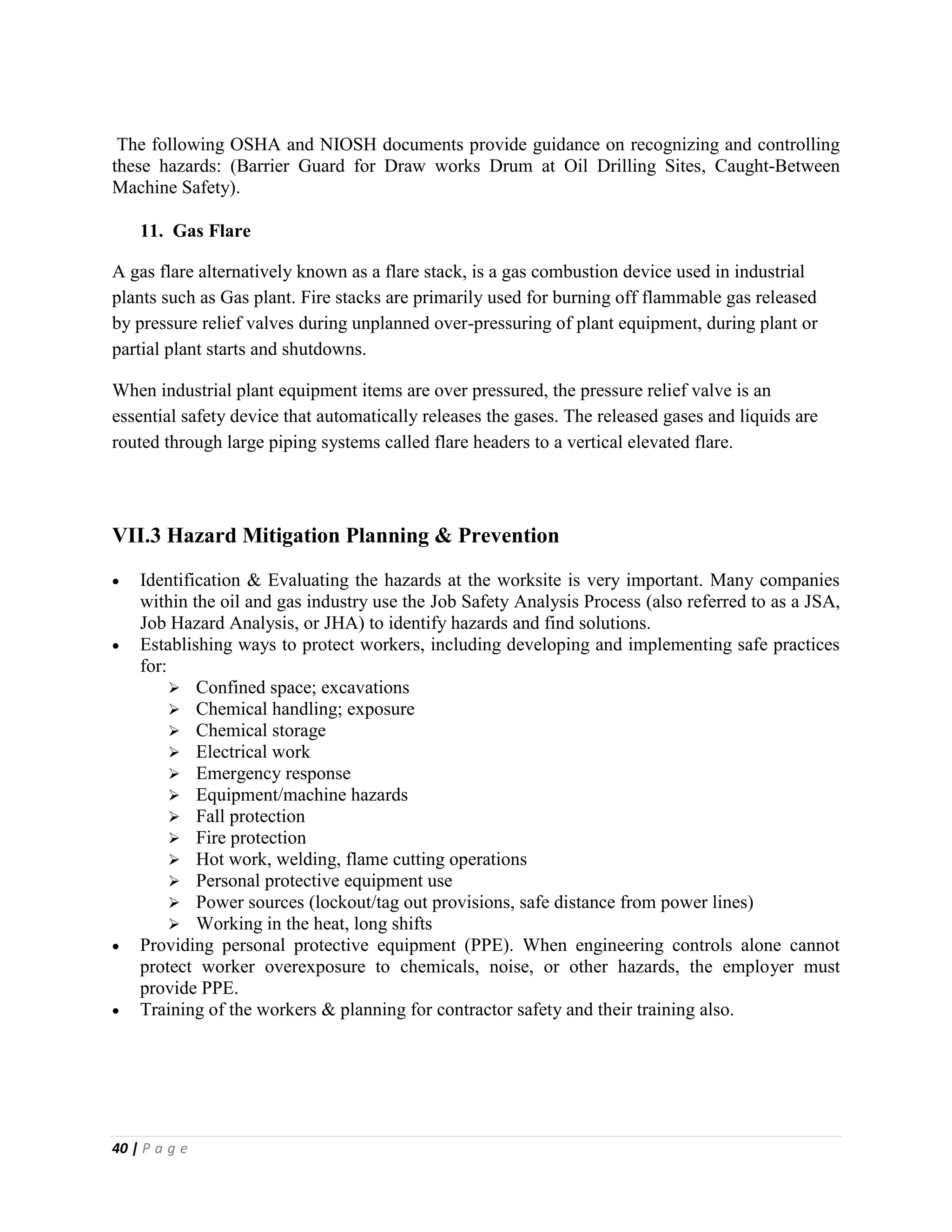 40 | P a g e
The following OSHA and NIOSH documents provide guidance on recognizing and controlling
these hazards: (Barrier Guard for Draw works Drum at Oil Drilling Sites, Caught-Between
Machine Safety).
11. Gas Flare
A gas flare alternatively known as a flare stack, is a gas combustion device used in industrial
plants such as Gas plant. Fire stacks are primarily used for burning off flammable gas released
by pressure relief valves during unplanned over-pressuring of plant equipment, during plant or
partial plant starts and shutdowns.
When industrial plant equipment items are over pressured, the pressure relief valve is an
essential safety device that automatically releases the gases. The released gases and liquids are
routed through large piping systems called flare headers to a vertical elevated flare.
VII.3 Hazard Mitigation Planning & Prevention
 Identification & Evaluating the hazards at the worksite is very important. Many companies
within the oil and gas industry use the Job Safety Analysis Process (also referred to as a JSA,
Job Hazard Analysis, or JHA) to identify hazards and find solutions.
 Establishing ways to protect workers, including developing and implementing safe practices
for:
 Confined space; excavations
 Chemical handling; exposure
 Chemical storage
 Electrical work
 Emergency response
 Equipment/machine hazards
 Fall protection
 Fire protection
 Hot work, welding, flame cutting operations
 Personal protective equipment use
 Power sources (lockout/tag out provisions, safe distance from power lines)
 Working in the heat, long shifts
 Providing personal protective equipment (PPE). When engineering controls alone cannot
protect worker overexposure to chemicals, noise, or other hazards, the employer must
provide PPE.
 Training of the workers & planning for contractor safety and their training also.
 