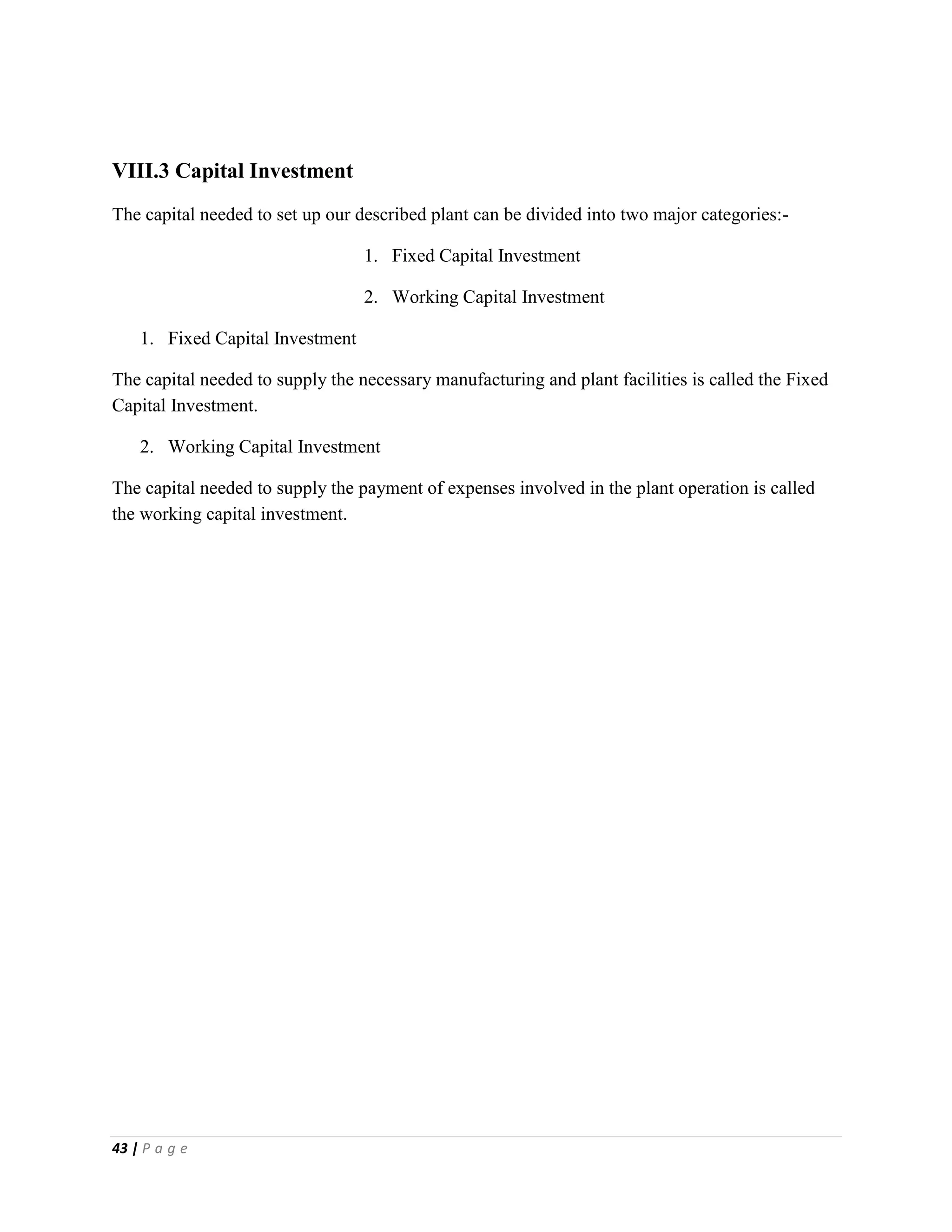 43 | P a g e
VIII.3 Capital Investment
The capital needed to set up our described plant can be divided into two major categories:-
1. Fixed Capital Investment
2. Working Capital Investment
1. Fixed Capital Investment
The capital needed to supply the necessary manufacturing and plant facilities is called the Fixed
Capital Investment.
2. Working Capital Investment
The capital needed to supply the payment of expenses involved in the plant operation is called
the working capital investment.
 