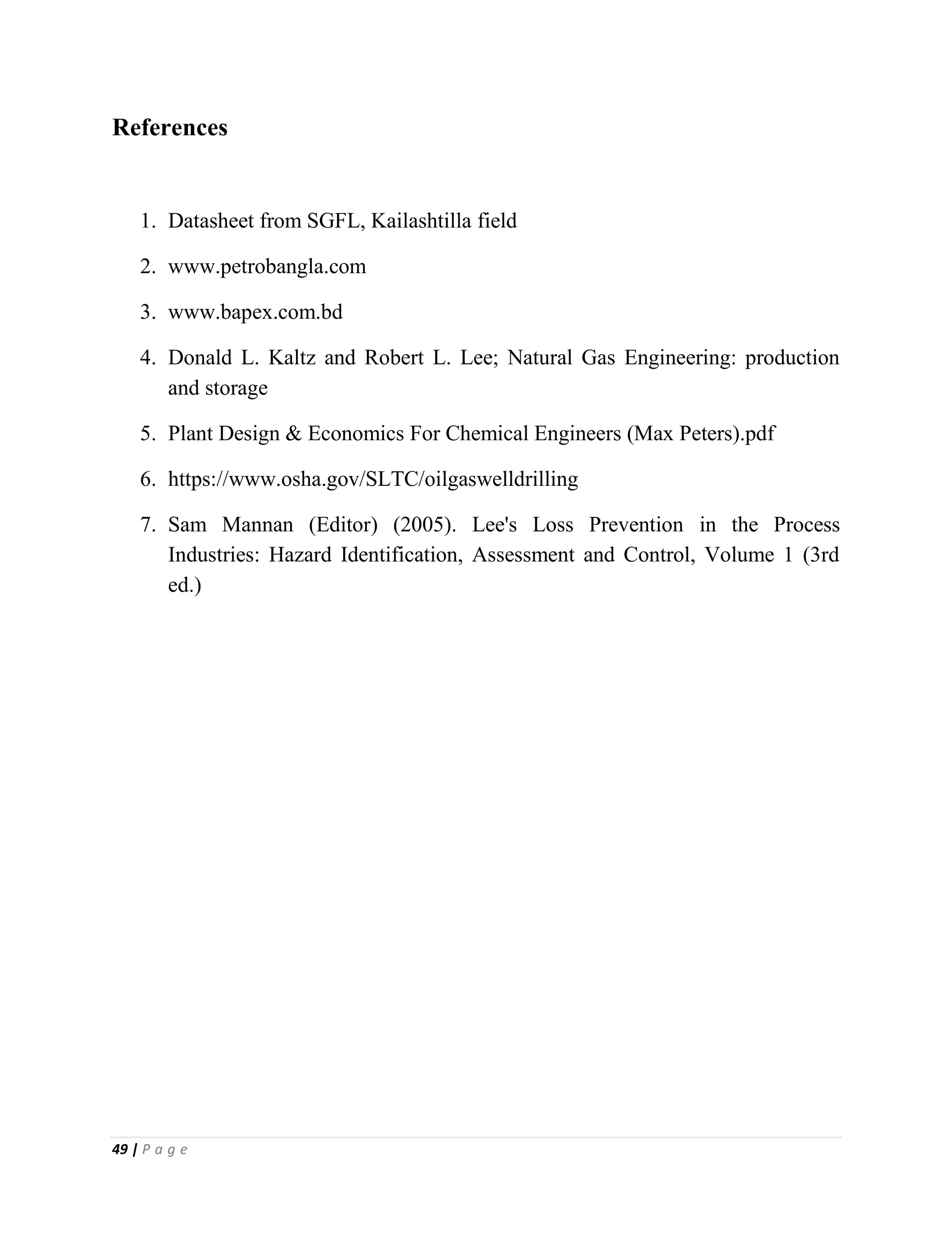 49 | P a g e
References
1. Datasheet from SGFL, Kailashtilla field
2. www.petrobangla.com
3. www.bapex.com.bd
4. Donald L. Kaltz and Robert L. Lee; Natural Gas Engineering: production
and storage
5. Plant Design & Economics For Chemical Engineers (Max Peters).pdf
6. https://www.osha.gov/SLTC/oilgaswelldrilling
7. Sam Mannan (Editor) (2005). Lee's Loss Prevention in the Process
Industries: Hazard Identification, Assessment and Control, Volume 1 (3rd
ed.)
 