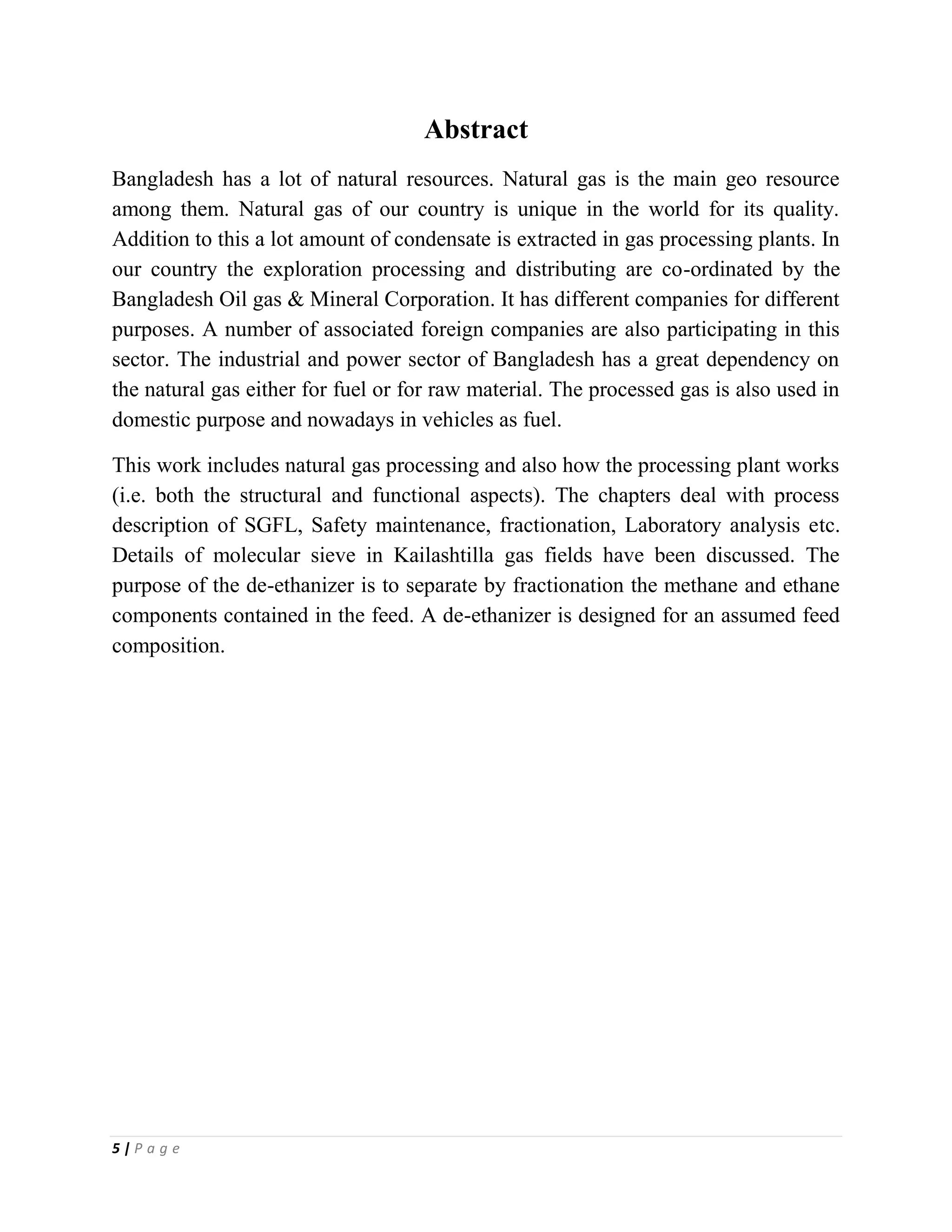 5 | P a g e
Abstract
Bangladesh has a lot of natural resources. Natural gas is the main geo resource
among them. Natural gas of our country is unique in the world for its quality.
Addition to this a lot amount of condensate is extracted in gas processing plants. In
our country the exploration processing and distributing are co-ordinated by the
Bangladesh Oil gas & Mineral Corporation. It has different companies for different
purposes. A number of associated foreign companies are also participating in this
sector. The industrial and power sector of Bangladesh has a great dependency on
the natural gas either for fuel or for raw material. The processed gas is also used in
domestic purpose and nowadays in vehicles as fuel.
This work includes natural gas processing and also how the processing plant works
(i.e. both the structural and functional aspects). The chapters deal with process
description of SGFL, Safety maintenance, fractionation, Laboratory analysis etc.
Details of molecular sieve in Kailashtilla gas fields have been discussed. The
purpose of the de-ethanizer is to separate by fractionation the methane and ethane
components contained in the feed. A de-ethanizer is designed for an assumed feed
composition.
 