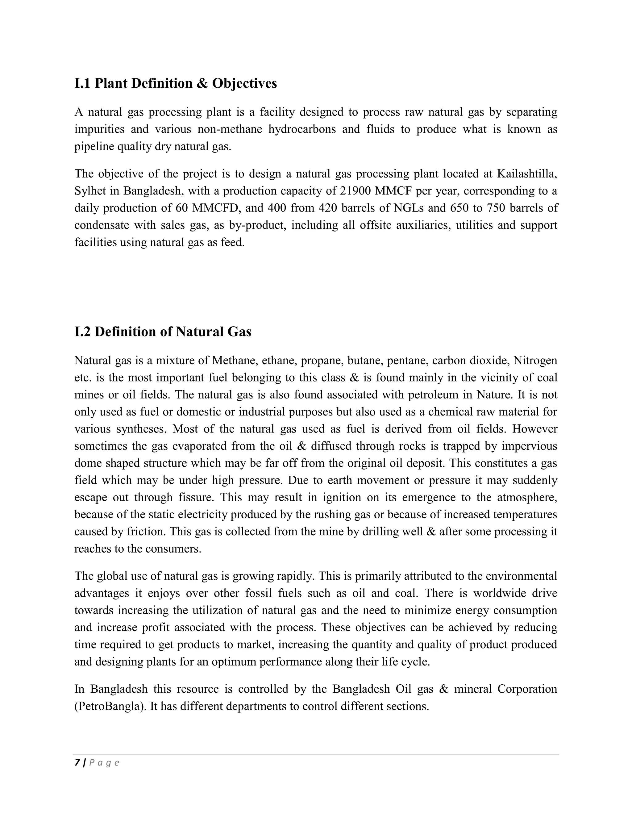 7 | P a g e
I.1 Plant Definition & Objectives
A natural gas processing plant is a facility designed to process raw natural gas by separating
impurities and various non-methane hydrocarbons and fluids to produce what is known as
pipeline quality dry natural gas.
The objective of the project is to design a natural gas processing plant located at Kailashtilla,
Sylhet in Bangladesh, with a production capacity of 21900 MMCF per year, corresponding to a
daily production of 60 MMCFD, and 400 from 420 barrels of NGLs and 650 to 750 barrels of
condensate with sales gas, as by-product, including all offsite auxiliaries, utilities and support
facilities using natural gas as feed.
I.2 Definition of Natural Gas
Natural gas is a mixture of Methane, ethane, propane, butane, pentane, carbon dioxide, Nitrogen
etc. is the most important fuel belonging to this class & is found mainly in the vicinity of coal
mines or oil fields. The natural gas is also found associated with petroleum in Nature. It is not
only used as fuel or domestic or industrial purposes but also used as a chemical raw material for
various syntheses. Most of the natural gas used as fuel is derived from oil fields. However
sometimes the gas evaporated from the oil & diffused through rocks is trapped by impervious
dome shaped structure which may be far off from the original oil deposit. This constitutes a gas
field which may be under high pressure. Due to earth movement or pressure it may suddenly
escape out through fissure. This may result in ignition on its emergence to the atmosphere,
because of the static electricity produced by the rushing gas or because of increased temperatures
caused by friction. This gas is collected from the mine by drilling well & after some processing it
reaches to the consumers.
The global use of natural gas is growing rapidly. This is primarily attributed to the environmental
advantages it enjoys over other fossil fuels such as oil and coal. There is worldwide drive
towards increasing the utilization of natural gas and the need to minimize energy consumption
and increase profit associated with the process. These objectives can be achieved by reducing
time required to get products to market, increasing the quantity and quality of product produced
and designing plants for an optimum performance along their life cycle.
In Bangladesh this resource is controlled by the Bangladesh Oil gas & mineral Corporation
(PetroBangla). It has different departments to control different sections.
 