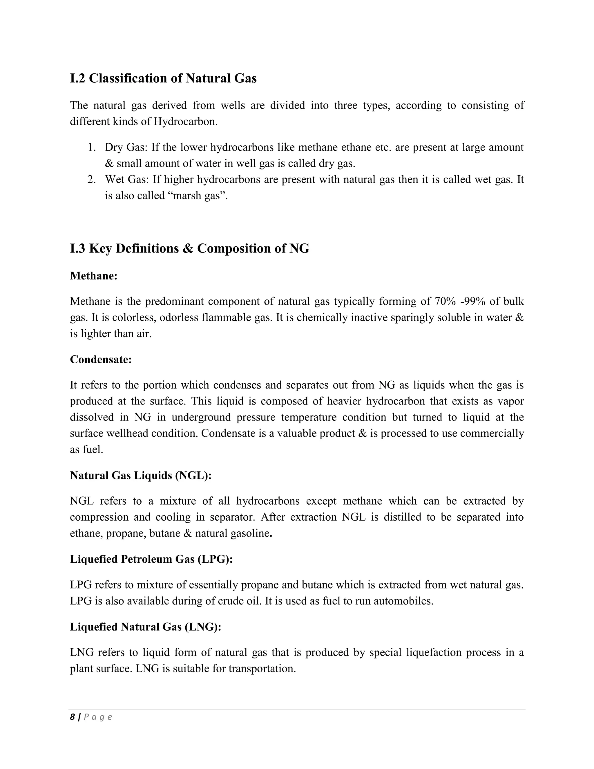 8 | P a g e
I.2 Classification of Natural Gas
The natural gas derived from wells are divided into three types, according to consisting of
different kinds of Hydrocarbon.
1. Dry Gas: If the lower hydrocarbons like methane ethane etc. are present at large amount
& small amount of water in well gas is called dry gas.
2. Wet Gas: If higher hydrocarbons are present with natural gas then it is called wet gas. It
is also called “marsh gas”.
I.3 Key Definitions & Composition of NG
Methane:
Methane is the predominant component of natural gas typically forming of 70% -99% of bulk
gas. It is colorless, odorless flammable gas. It is chemically inactive sparingly soluble in water &
is lighter than air.
Condensate:
It refers to the portion which condenses and separates out from NG as liquids when the gas is
produced at the surface. This liquid is composed of heavier hydrocarbon that exists as vapor
dissolved in NG in underground pressure temperature condition but turned to liquid at the
surface wellhead condition. Condensate is a valuable product & is processed to use commercially
as fuel.
Natural Gas Liquids (NGL):
NGL refers to a mixture of all hydrocarbons except methane which can be extracted by
compression and cooling in separator. After extraction NGL is distilled to be separated into
ethane, propane, butane & natural gasoline.
Liquefied Petroleum Gas (LPG):
LPG refers to mixture of essentially propane and butane which is extracted from wet natural gas.
LPG is also available during of crude oil. It is used as fuel to run automobiles.
Liquefied Natural Gas (LNG):
LNG refers to liquid form of natural gas that is produced by special liquefaction process in a
plant surface. LNG is suitable for transportation.
 