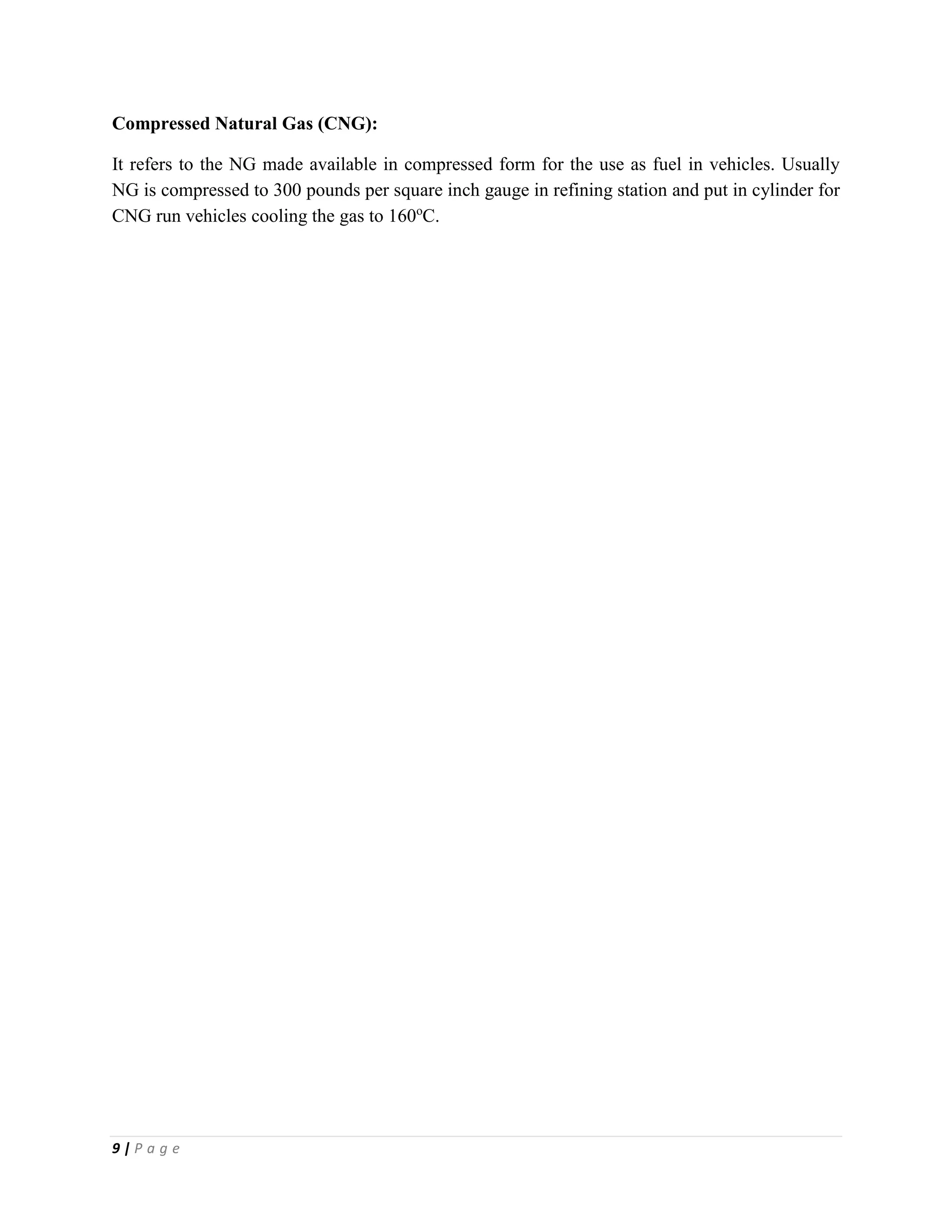 9 | P a g e
Compressed Natural Gas (CNG):
It refers to the NG made available in compressed form for the use as fuel in vehicles. Usually
NG is compressed to 300 pounds per square inch gauge in refining station and put in cylinder for
CNG run vehicles cooling the gas to 160o
C.
 
