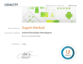 UDACITY CERTIFIES THAT
HAS SUCCESSFULLY COMPLETED
VERIFIED CERTIFICATE OF COMPLETION
L
EARN THINK D
O
EST 2011
Sebastian Thrun
CEO, Udacity
AUGUST 04, 2016
Sugam Mankad
Android Developer Nanodegree
Become an Android Developer
CO-CREATED BY Google
 