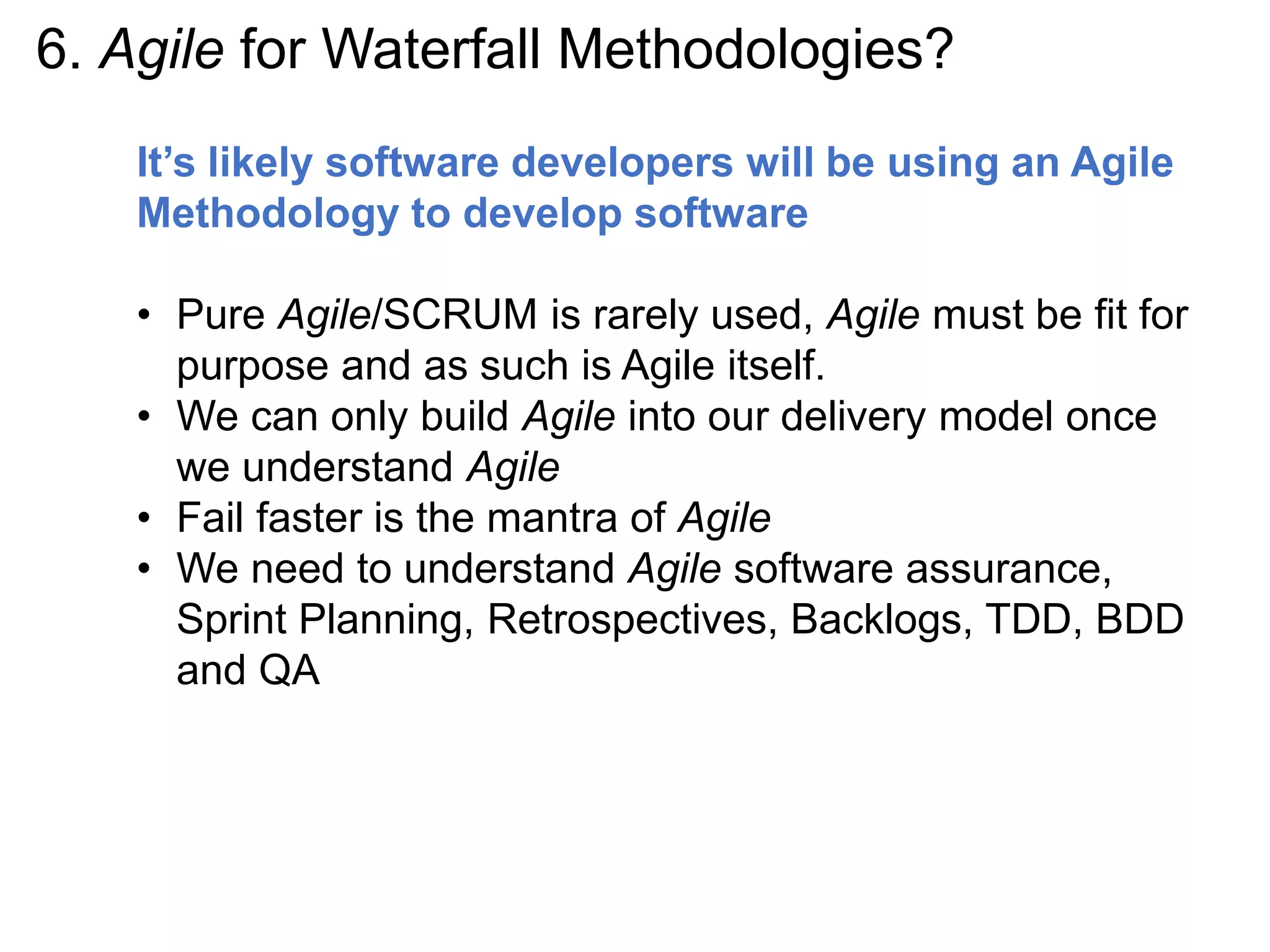 6. Agile for Waterfall Methodologies?
It’s likely software developers will be using an Agile
Methodology to develop software
• Pure Agile/SCRUM is rarely used, Agile must be fit for
purpose and as such is Agile itself.
• We can only build Agile into our delivery model once
we understand Agile
• Fail faster is the mantra of Agile
• We need to understand Agile software assurance,
Sprint Planning, Retrospectives, Backlogs, TDD, BDD
and QA
 