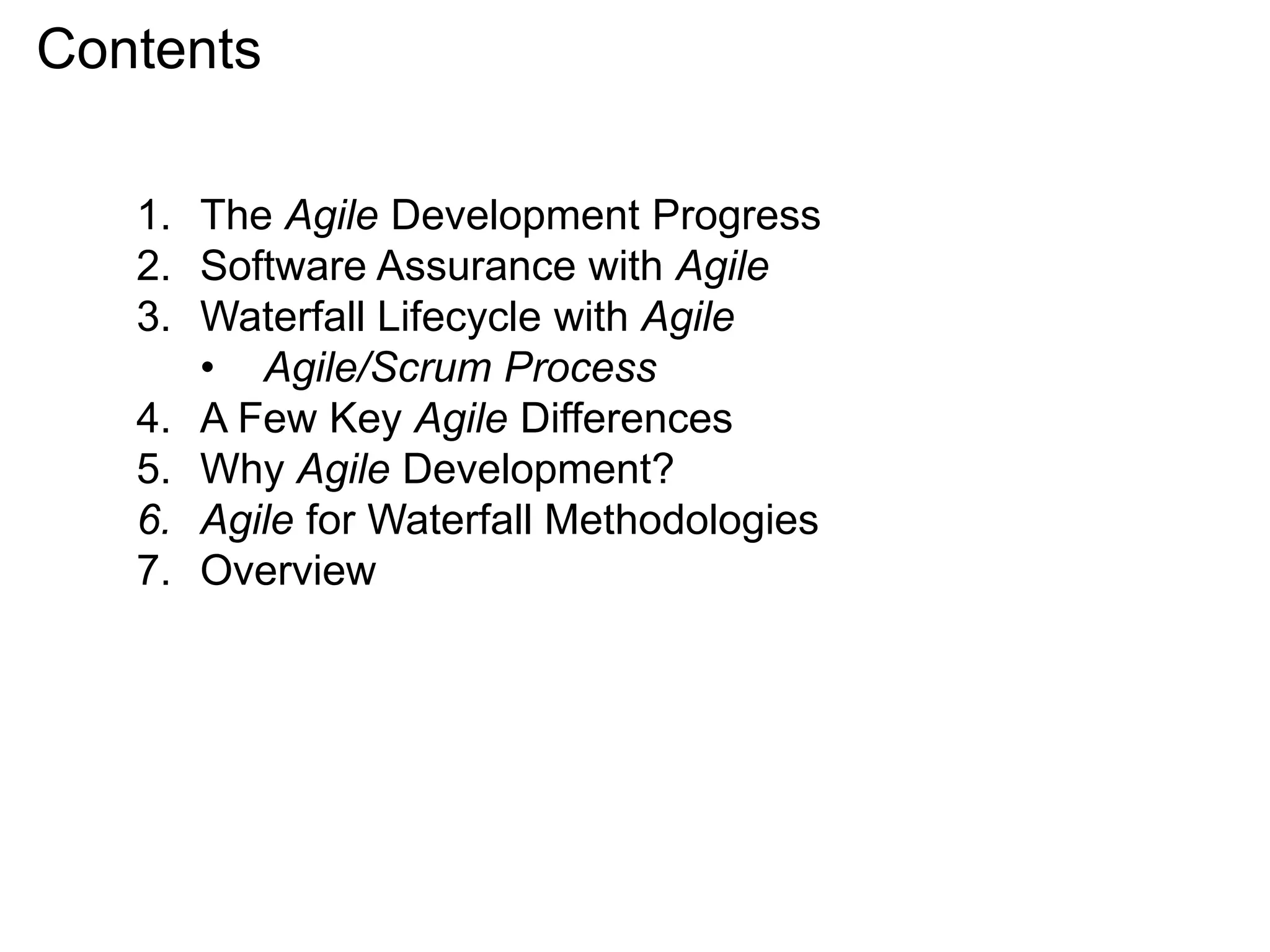 Contents
1. The Agile Development Progress
2. Software Assurance with Agile
3. Waterfall Lifecycle with Agile
• Agile/Scrum Process
4. A Few Key Agile Differences
5. Why Agile Development?
6. Agile for Waterfall Methodologies
7. Overview
 