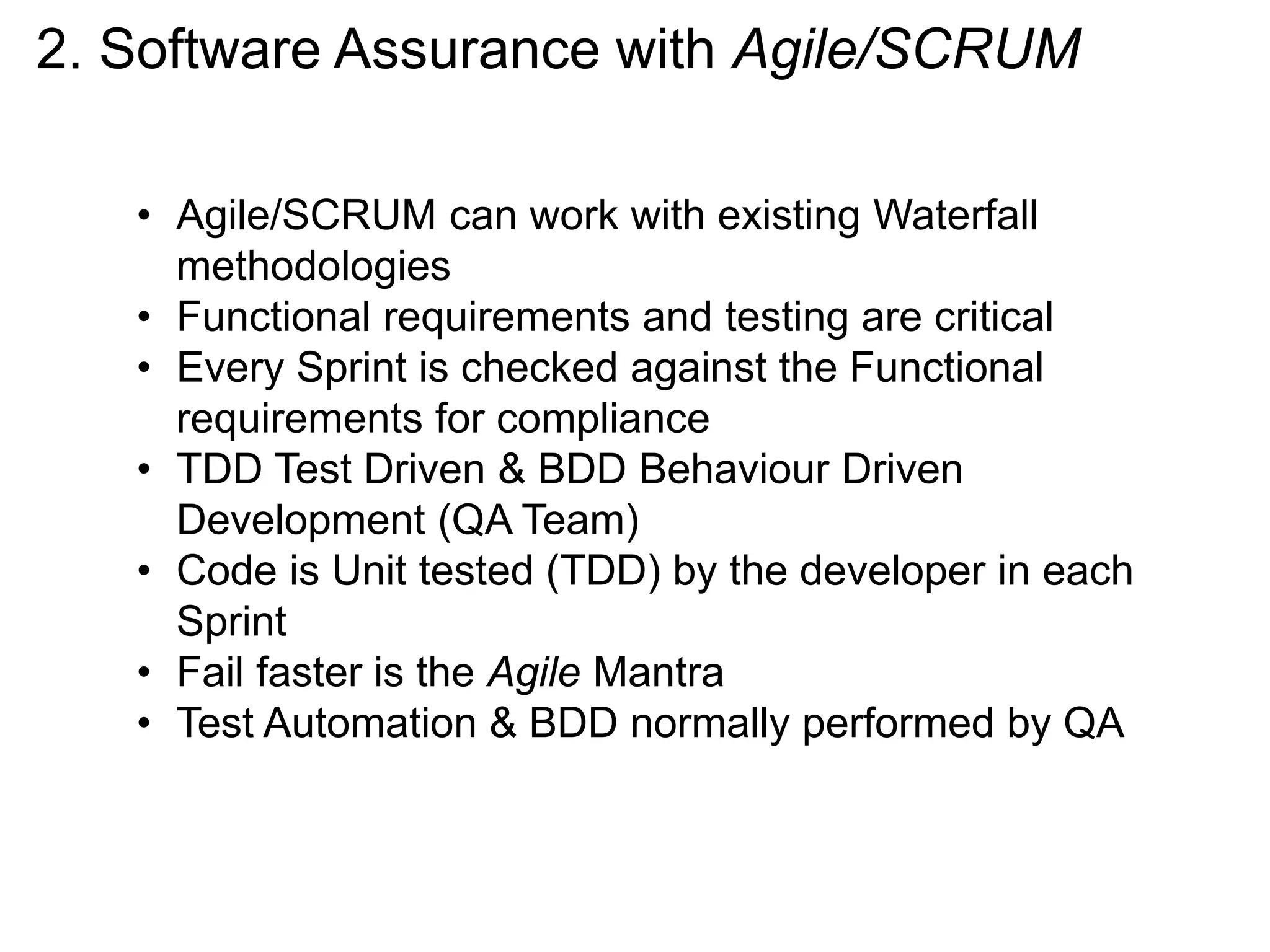 2. Software Assurance with Agile/SCRUM
• Agile/SCRUM can work with existing Waterfall
methodologies
• Functional requirements and testing are critical
• Every Sprint is checked against the Functional
requirements for compliance
• TDD Test Driven & BDD Behaviour Driven
Development (QA Team)
• Code is Unit tested (TDD) by the developer in each
Sprint
• Fail faster is the Agile Mantra
• Test Automation & BDD normally performed by QA
 