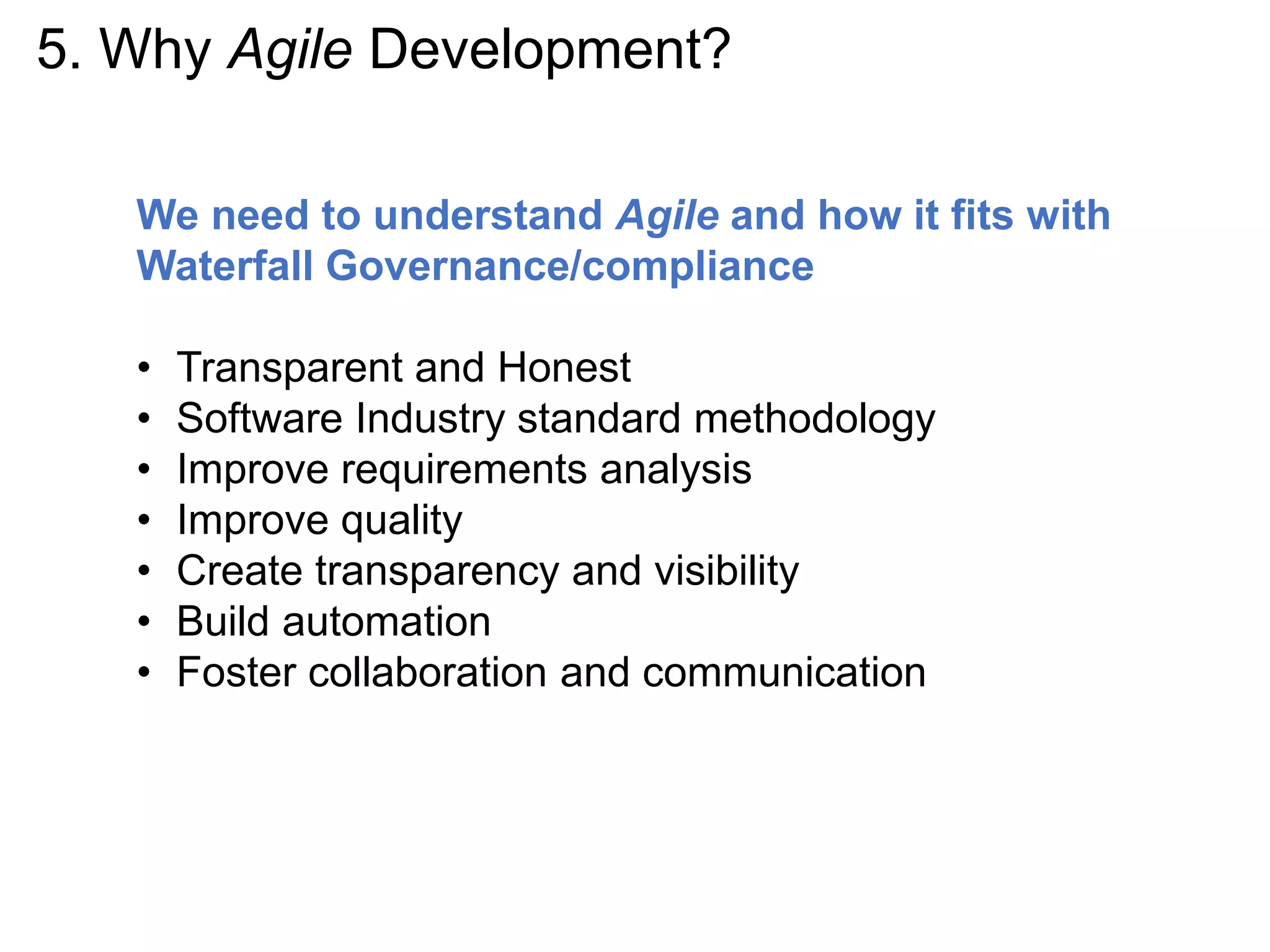 5. Why Agile Development?
We need to understand Agile and how it fits with
Waterfall Governance/compliance
• Transparent and Honest
• Software Industry standard methodology
• Improve requirements analysis
• Improve quality
• Create transparency and visibility
• Build automation
• Foster collaboration and communication
 