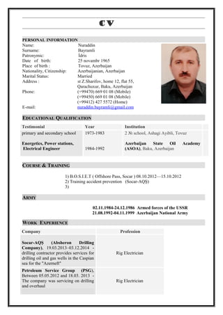 cv
PERSONAL INFORMATION
Name: Nuraddin
Surname: Bayramli
Patronymic: İdris
Date of birth: 25 novambr 1965
Place of birth : Tovuz, Azerbaijan
Nationality, Citizenship: Azerbaijanian, Azerbaijan
Marital Status: Married
Address : st Z.Sharifov, home 12, flat 55,
Qarachuxur, Baku, Azerbaijan
Phone: (+99470) 669 01 08 (Mobile)
(+99450) 669 01 08 (Mobile)
(+99412) 427 5572 (Home)
E-mail: nuraddin.bayramli@gmail.com
EDUCATIONAL QUALIFICATION
COURSE & TRAINING
1) B.O.S.I.E.T ( Offshore Pass, Socar ) 08.10.2012—15.10.2012
2) Training accident prevention (Socar-AQŞ)
3)
ARMY
02.11.1984-24.12.1986 Armed forces of the USSR
21.08.1992-04.11.1999 Azerbaijan National Army
WORK EXPERIENCE
Testimonial Year Institution
primary and secondary school
Energetics, Power stations,
Electrical Engineer
1973-1983
1984-1992
2 № school, Ashagi Ayibli, Tovuz
Azerbaijan State Oil Academy
(ASOA), Baku, Azerbaijan
Company Profession
Socar-AQŞ (Absheron Drilling
Company), 19.03.2013–03.12.2014 -
drilling contractor provides services for
drilling oil and gas wells in the Caspian
sea for the "Azerneft"
Rig Electrician
Petroleum Service Group (PSG),
Between 05.05.2012 and 18.03. 2013 -
The company was servicing on drilling
and overhaul
Rig Electrician
 