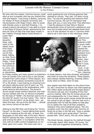March 2016 Mouthpiece Volume 18, Issue 1
13
Lessons with the Masters: Carmine Caruso
by Dan Williams
My time with the master, Carmine Caruso, could
start as any trumpeter who has any shared time
with this legend. I was living in Boston, pursuing
my Master of Music at Boston University and
having lessons with Roger Voisin, later to study
with Charles Lewis Jr and Rolf Smedvig. I re-
ceived a phone call asking if I was able to march
in the Feast of Corpus Christi, sponsored by the
then NY Sons of Italy that took place mostly in
the TriBeCa (Triangle Below Canal Street) in
Lower Man-
hattan. A
beautiful
feast, with
some of the
oldest music
from Sicily
was written
out for the
band. Falling
on Holy Thurs-
day and Good
Friday, I final-
ly escaped all
the communi-
ty, wine, can-
nolis and oth-
er distractions
by Friday midday and head uptown to publishers
such as Charles Colin and to buy a new piccolo
trumpet from some shops in Times Square. As I
came out of the subway somewhere around W
47 or 46 street, I was hearing an amazing trum-
pet player playing some sort of warm up. The
trumpeter kept going to the stratosphere, with
great stamina and endurance. The person’s
sound caught street workers attention and mak-
ing eye contact with me, an obvious trumpeter
for the look of “WOW”, the foreman said to me in
the best NY accent I’ve ever heard, “Yeh...Dat is
Caruso! We are tearin’ up da street, here….go
down the lane, den go to the 5th floor. ...should
say Jimmy Caruso on da door.”
Getting to the fifth floor and finding the “Jimmy
Caruso” on the door, I heard talking that sound-
ed like a meeting at the UN with, at least, five
languages on the other side of the door. Marvin
Stamm opened the door, motioned me to have a
seat among the other 11 trumpeters while this
man with air traffic control headphones on his
head, gave me a wave. This wave was not a
quick greeting but one of those gestures that
seemed to convey, “Hey Dan, It’s been a long
time.” So was the greeting and welcome from
Carmine Caruso, the sort of impression that
stays with you, a very long time! That afternoon,
I had the pleasure to hear Marvin Stamm
demonstrate some of Carmine’s calisthenics and
how this trumpet artist had adapted these stud-
ies to fit the situation he was in. Carmine reiter-
ated to all in the room or the individual, these
are
“calisthenics”
and “this
method is NOT
a music meth-
od”. I also wit-
nessed the
RAI commer-
cial/jazz trum-
pet section
play the 6
notes, inter-
vals in 2nd
and in Loud,
Soft and
Loud...in ab-
solute perfec-
tion. Listening
to these players, how they phrased, articulated
and when to move the dynamics. These players
were always intently listening, knowing instinc-
tively when to follow, when to lead.
One session had Herb Alpert on the phone from
LA, did I mind that my lesson was interrupted by
this million dollar produced and trumpet player?
The phone call was very revealing of the man
and his method. After the 45 minute phone call
and subsequently my 2 hour lesson, Carmine
told me that some great names would fall and be
too scared to get up again. Carmine was such a
personable man he had the ability to help play-
ers to realise the root of all their problems,
whatever they were frightened about. The con-
versation went into the night when Carmine of-
fered me to stay in the flat and, “have a wander
in NYC and have some great pizza!” Carmine
parted with, “Don’t worry, the city never sleeps.”
The Great Caruso, stayed by his method through
in through, lesson after lesson. Of course, Car-
mine used and suggested Schlossberg, Clarke,
 