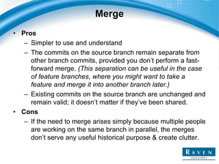Merge
• Pros
– Simpler to use and understand
– The commits on the source branch remain separate from
other branch commits, provided you don’t perform a fast-
forward merge. (This separation can be useful in the case
of feature branches, where you might want to take a
feature and merge it into another branch later.)
– Existing commits on the source branch are unchanged and
remain valid; it doesn’t matter if they’ve been shared.
• Cons
– If the need to merge arises simply because multiple people
are working on the same branch in parallel, the merges
don’t serve any useful historical purpose & create clutter.
 