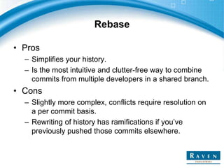 Rebase
• Pros
– Simplifies your history.
– Is the most intuitive and clutter-free way to combine
commits from multiple developers in a shared branch.
• Cons
– Slightly more complex, conflicts require resolution on
a per commit basis.
– Rewriting of history has ramifications if you’ve
previously pushed those commits elsewhere.
 