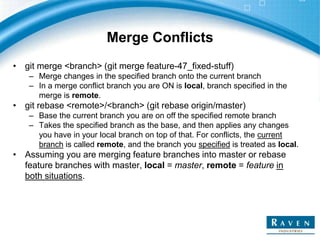 Merge Conflicts
• git merge <branch> (git merge feature-47_fixed-stuff)
– Merge changes in the specified branch onto the current branch
– In a merge conflict branch you are ON is local, branch specified in the
merge is remote.
• git rebase <remote>/<branch> (git rebase origin/master)
– Base the current branch you are on off the specified remote branch
– Takes the specified branch as the base, and then applies any changes
you have in your local branch on top of that. For conflicts, the current
branch is called remote, and the branch you specified is treated as local.
• Assuming you are merging feature branches into master or rebase
feature branches with master, local = master, remote = feature in
both situations.
 