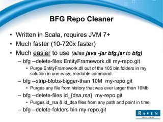BFG Repo Cleaner
• Written in Scala, requires JVM 7+
• Much faster (10-720x faster)
• Much easier to use (alias java -jar bfg.jar to bfg)
– bfg --delete-files EntityFramework.dll my-repo.git
• Purge EntityFramework.dll out of the 105 bin folders in my
solution in one easy, readable command.
– bfg --strip-blobs-bigger-than 10M my-repo.git
• Purges any file from history that was ever larger than 10Mb
– bfg --delete-files id_{dsa,rsa} my-repo.git
• Purges id_rsa & id_dsa files from any path and point in time
– bfg --delete-folders bin my-repo.git
 