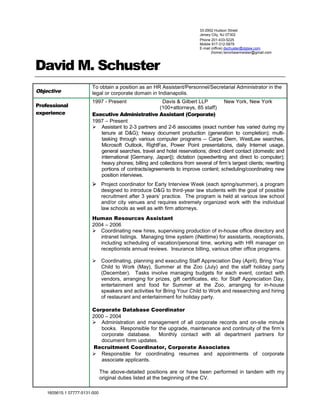 1605615.1 07777-5131-000
David M. Schuster
Objective
To obtain a position as an HR Assistant/Personnel/Secretarial Administrator in the
legal or corporate domain in Indianapolis.
Professional
experience
1997 - Present Davis & Gilbert LLP New York, New York
(100+attorneys, 85 staff)
Executive Administrative Assistant (Corporate)
1997 – Present
 Assistant to 2-3 partners and 2-6 associates (exact number has varied during my
tenure at D&G); heavy document production (generation to completion); multi-
tasking through various computer programs – Carpe Diem, WestLaw searches,
Microsoft Outlook, RightFax, Power Point presentations, daily Internet usage,
general searches, travel and hotel reservations; direct client contact (domestic and
international [Germany, Japan]); dictation (speedwriting and direct to computer);
heavy phones; billing and collections from several of firm’s largest clients; rewriting
portions of contracts/agreements to improve content; scheduling/coordinating new
position interviews.
 Project coordinator for Early Interview Week (each spring/summer), a program
designed to introduce D&G to third-year law students with the goal of possible
recruitment after 3 years’ practice. The program is held at various law school
and/or city venues and requires extremely organized work with the individual
law schools as well as with firm attorneys.
Human Resources Assistant
2004 – 2006
 Coordinating new hires, supervising production of in-house office directory and
intranet listings. Managing time system (iNettime) for assistants, receptionists,
including scheduling of vacation/personal time, working with HR manager on
receptionists annual reviews. Insurance billing, various other office programs.
 Coordinating, planning and executing Staff Appreciation Day (April), Bring Your
Child to Work (May), Summer at the Zoo (July) and the staff holiday party
(December). Tasks involve managing budgets for each event, contact with
vendors, arranging for prizes, gift certificates, etc. for Staff Appreciation Day,
entertainment and food for Summer at the Zoo, arranging for in-house
speakers and activities for Bring Your Child to Work and researching and hiring
of restaurant and entertainment for holiday party.
Corporate Database Coordinator
2000 – 2004
 Administration and management of all corporate records and on-site minute
books. Responsible for the upgrade, maintenance and continuity of the firm’s
corporate database. Monthly contact with all department partners for
document form updates.
Recruitment Coordinator, Corporate Associates
 Responsible for coordinating resumes and appointments of corporate
associate applicants.
The above-detailed positions are or have been performed in tandem with my
original duties listed at the beginning of the CV.
Phone 201-433-5225
Mobile 917-312-5879
E-mail (office) dschuster@dglaw.com
(home) tenorbearmeister@gmail.com
33-2902 Hudson Street
Jersey City, NJ 07302
 