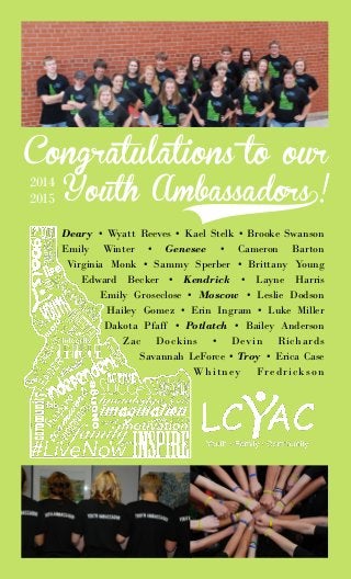 Congratulations to our
Youth Ambassadors0!
2014
2015
Deary • Wyatt Reeves • Kael Stelk • Brooke Swanson
Emily Winter • Genesee • Cameron Barton
Virginia Monk • Sammy Sperber • Brittany Young
Edward Becker • Kendrick • Layne Harris
Emily Groseclose • Moscow • Leslie Dodson
Hailey Gomez • Erin Ingram • Luke Miller
Dakota Pfaff • Potlatch • Bailey Anderson
Zac Dockins • Devin Richards
Savannah LeForce • Troy • Erica Case
Whitney Fredrickson
 