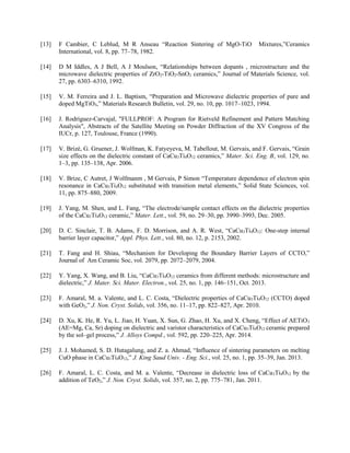 [13] F Cambier, C Leblud, M R Anseau “Reaction Sintering of MgO-TiO Mixtures,”Ceramics
International, vol. 8, pp. 77–78, 1982.
[14] D M Iddles, A J Bell, A J Moulson, “Relationships between dopants , rnicrostructure and the
microwave dielectric properties of ZrO2-TiO2-SnO2 ceramics,” Journal of Materials Science, vol.
27, pp. 6303–6310, 1992.
[15] V. M. Ferreira and J. L. Baptism, “Preparation and Microwave dielectric properties of pure and
doped MgTiO3,” Materials Research Bulletin, vol. 29, no. 10, pp. 1017–1023, 1994.
[16] J. Rodríguez-Carvajal, "FULLPROF: A Program for Rietveld Refinement and Pattern Matching
Analysis", Abstracts of the Satellite Meeting on Powder Diffraction of the XV Congress of the
IUCr, p. 127, Toulouse, France (1990).
[17] V. Brizé, G. Gruener, J. Wolfman, K. Fatyeyeva, M. Tabellout, M. Gervais, and F. Gervais, “Grain
size effects on the dielectric constant of CaCu3Ti4O12 ceramics,” Mater. Sci. Eng. B, vol. 129, no.
1–3, pp. 135–138, Apr. 2006.
[18] V. Brize, C Autret, J Wolfmanm , M Gervais, P Simon “Temperature dependence of electron spin
resonance in CaCu3Ti4O12 substituted with transition metal elements,” Solid State Sciences, vol.
11, pp. 875–880, 2009.
[19] J. Yang, M. Shen, and L. Fang, “The electrode/sample contact effects on the dielectric properties
of the CaCu3Ti4O12 ceramic,” Mater. Lett., vol. 59, no. 29–30, pp. 3990–3993, Dec. 2005.
[20] D. C. Sinclair, T. B. Adams, F. D. Morrison, and A. R. West, “CaCu3Ti4O12: One-step internal
barrier layer capacitor,” Appl. Phys. Lett., vol. 80, no. 12, p. 2153, 2002.
[21] T. Fang and H. Shiau, “Mechanism for Developing the Boundary Barrier Layers of CCTO,”
Journal of Am Ceramic Soc, vol. 2079, pp. 2072–2079, 2004.
[22] Y. Yang, X. Wang, and B. Liu, “CaCu3Ti4O12 ceramics from different methods: microstructure and
dielectric,” J. Mater. Sci. Mater. Electron., vol. 25, no. 1, pp. 146–151, Oct. 2013.
[23] F. Amaral, M. a. Valente, and L. C. Costa, “Dielectric properties of CaCu3Ti4O12 (CCTO) doped
with GeO2,” J. Non. Cryst. Solids, vol. 356, no. 11–17, pp. 822–827, Apr. 2010.
[24] D. Xu, K. He, R. Yu, L. Jiao, H. Yuan, X. Sun, G. Zhao, H. Xu, and X. Cheng, “Effect of AETiO3
(AE=Mg, Ca, Sr) doping on dielectric and varistor characteristics of CaCu3Ti4O12 ceramic prepared
by the sol–gel process,” J. Alloys Compd., vol. 592, pp. 220–225, Apr. 2014.
[25] J. J. Mohamed, S. D. Hutagalung, and Z. a. Ahmad, “Influence of sintering parameters on melting
CuO phase in CaCu3Ti4O12,” J. King Saud Univ. - Eng. Sci., vol. 25, no. 1, pp. 35–39, Jan. 2013.
[26] F. Amaral, L. C. Costa, and M. a. Valente, “Decrease in dielectric loss of CaCu3Ti4O12 by the
addition of TeO2,” J. Non. Cryst. Solids, vol. 357, no. 2, pp. 775–781, Jan. 2011.
 