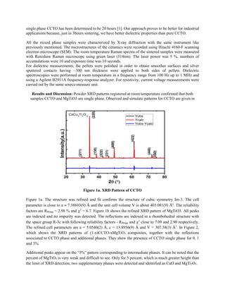 single phase CCTO has been determined to be 20 hours [1]. Our approach proves to be better for industrial
applications because, just in 3hours sintering, we have better dielectric properties than pure CCTO.
All the mixed phase samples were characterized by X-ray diffraction with the same instrument like
previously mentioned. The microstructures of the ceramics were recorded using Hitachi 4160-F scanning
electron microscope (SEM). The room temperature Raman spectra of the sintered samples were measured
with Renishaw Raman microscope using green laser (514nm). The laser power was 5 %, numbers of
accumulations were 10 and exposure time was 10 seconds.
For dielectric measurements, the pellets were polished in order to obtain smoother surfaces and silver
sputtered contacts having ~300 nm thickness were applied to both sides of pellets. Dielectric
spectroscopies were performed at room temperature in a frequency range from 100 Hz up to 1 MHz and
using a Agilent B2911A frequency-response analyzer. For resistivity, current voltage measurements were
carried out by the same source-measure unit.
Results and Discussion: Powder XRD patterns registered at room temperature confirmed that both
samples CCTO and MgTiO3 are single phase. Observed and simulate patterns for CCTO are given in
20 30 40 50 60 70 80
Intensity(a.u.)
2
Yobs
Ycalc
Yobs-Ycalc
(211)
(220)(130)
(222)
(231)
(400)
(422)
(440)
(350)
CaCu3
Ti4
O12
Figure 1a. XRD Pattern of CCTO
Figure 1a. The structure was refined and fit confirms the structure of cubic symmetry Im-3. The cell
parameter is close to a  7.38693(9) Å and the unit cell volume V is about 403.081(9) Å3
. The reliability
factors are RBragg = 2.98 % and 2
= 6.7. Figure 1b shows the refined XRD pattern of MgTiO3. All peaks
are indexed and no impurity was detected. The reflections are indexed in a rhombohedral structure with
the space group R-3c with following reliability factors - RBragg and 2
close to 7.09 and 2.90 respectively.
The refined cell parameters are a = 5.0540(2) Å, c = 13.8956(9) Å and V = 307.38(3) Å3
. In Figure 2,
which shows the XRD patterns of (1-x)CCTO-xMgTiO3 composites, together with the reflections
associated to CCTO phase and additional phases. They show the presence of CCTO single phase for 0, 1
and 3%.
Additional peaks appear on the “5%” pattern corresponding to intermediate phases. It can be noted that the
percent of MgTiO3 is very weak and difficult to see. Only for 5 percent, which is much greater height than
the limit of XRD detection, two supplementary phases were detected and identified as CuO and MgTi2O5.
 
