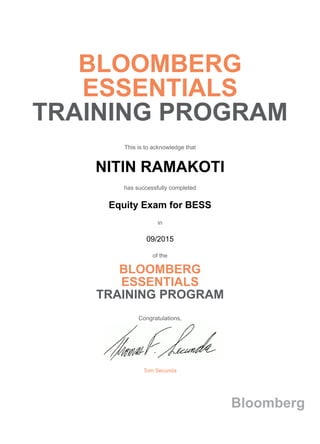 BLOOMBERG
ESSENTIALS
TRAINING PROGRAM
This is to acknowledge that
NITIN RAMAKOTI
has successfully completed
Equity Exam for BESS
in
09/2015
of the
BLOOMBERG
ESSENTIALS
TRAINING PROGRAM
Congratulations,
Tom Secunda
Bloomberg