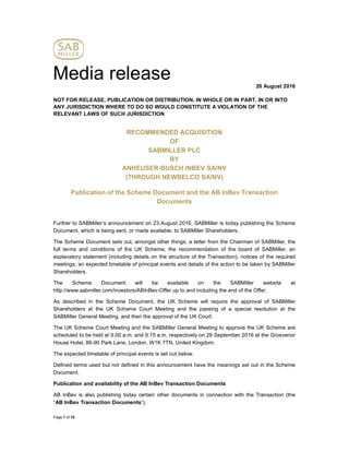 Page 1 of 10
Media release 26 August 2016
NOT FOR RELEASE, PUBLICATION OR DISTRIBUTION, IN WHOLE OR IN PART, IN OR INTO
ANY JURISDICTION WHERE TO DO SO WOULD CONSTITUTE A VIOLATION OF THE
RELEVANT LAWS OF SUCH JURISDICTION
RECOMMENDED ACQUISITION
OF
SABMILLER PLC
BY
ANHEUSER-BUSCH INBEV SA/NV
(THROUGH NEWBELCO SA/NV)
Publication of the Scheme Document and the AB InBev Transaction
Documents
Further to SABMiller’s announcement on 23 August 2016, SABMiller is today publishing the Scheme
Document, which is being sent, or made available, to SABMiller Shareholders.
The Scheme Document sets out, amongst other things, a letter from the Chairman of SABMiller, the
full terms and conditions of the UK Scheme, the recommendation of the board of SABMiller, an
explanatory statement (including details on the structure of the Transaction), notices of the required
meetings, an expected timetable of principal events and details of the action to be taken by SABMiller
Shareholders.
The Scheme Document will be available on the SABMiller website at
http://www.sabmiller.com/investors/ABInBev-Offer up to and including the end of the Offer.
As described in the Scheme Document, the UK Scheme will require the approval of SABMiller
Shareholders at the UK Scheme Court Meeting and the passing of a special resolution at the
SABMiller General Meeting, and then the approval of the UK Court.
The UK Scheme Court Meeting and the SABMiller General Meeting to approve the UK Scheme are
scheduled to be held at 9.00 a.m. and 9.15 a.m. respectively on 28 September 2016 at the Grosvenor
House Hotel, 86-90 Park Lane, London, W1K 7TN, United Kingdom.
The expected timetable of principal events is set out below.
Defined terms used but not defined in this announcement have the meanings set out in the Scheme
Document.
Publication and availability of the AB InBev Transaction Documents
AB InBev is also publishing today certain other documents in connection with the Transaction (the
“AB InBev Transaction Documents”).
 