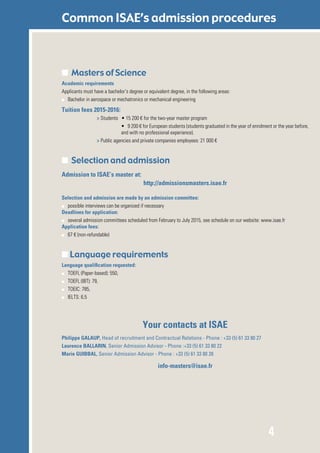 4
Common ISAE’s admission procedures
■ Masters of Science
Academic requirements
Applicants must have a bachelor’s degree or equivalent degree, in the following areas:
■■ Bachelor in aerospace or mechatronics or mechanical engineering	
Tuition fees 2015-2016:
> Students 	 • 15 200 € for the two-year master program
• 9 200 € for European students (students graduated in the year of enrolment or the year before,
and with no professional experience).
> Public agencies and private companies employees: 21 000 €
■ Selection and admission
Admission to ISAE’s master at:
http://admissionsmasters.isae.fr
Selection and admission are made by an admission committee:
■■ possible interviews can be organized if necessary
Deadlines for application:
■■ several admission committees scheduled from February to July 2015, see schedule on our website: www.isae.fr
Application fees:
■■ 67 € (non-refundable)
■ Language requirements
Language qualification requested:
■■ TOEFL (Paper-based): 550,
■■ TOEFL (IBT): 79,
■■ TOEIC: 785,
■■ IELTS: 6.5
Your contacts at ISAE
Philippe GALAUP, Head of recruitment and Contractual Relations - Phone : +33 (5) 61 33 80 27
Laurence BALLARIN, Senior Admission Advisor - Phone :+33 (5) 61 33 80 22
Marie GUIBBAL, Senior Admission Advisor - Phone : +33 (5) 61 33 80 28
info-masters@isae.fr
 