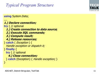 Typical Program Structure

using System.Data;
....
1.) Declare connection;
try { // optional
  1.) Create connection to data source;
  2.) Execute SQL commands;
  3.) Compute result;
  4.) Release resources;
} catch ( Exception ) {
  Handle exception or dispatch it;
} finally {
  try { // optional
      4.) Close connection;
    } catch (Exception) { Handle exception; }
}


ADO.NET, Dietrich Birngruber, TechTalk          11
 