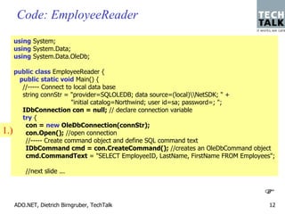 Code: EmployeeReader
   using System;
   using System.Data;
   using System.Data.OleDb;

   public class EmployeeReader {
    public static void Main() {
     //----- Connect to local data base
     string connStr = "provider=SQLOLEDB; data source=(local)NetSDK; " +
                       "initial catalog=Northwind; user id=sa; password=; ";
     IDbConnection con = null; // declare connection variable
     try {
      con = new OleDbConnection(connStr);
1.) con.Open(); //open connection
      //----- Create command object and define SQL command text
      IDbCommand cmd = con.CreateCommand(); //creates an OleDbCommand object
      cmd.CommandText = "SELECT EmployeeID, LastName, FirstName FROM Employees";

       //next slide ...




   ADO.NET, Dietrich Birngruber, TechTalk                                     12
 