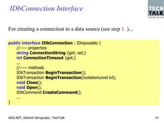 IDbConnection Interface

For creating a connection to a data source (see step 1. )...

public interface IDbConnection : IDisposable {
   //----- properties
   string ConnectionString {get; set;}
   int ConnectionTimeout {get;}
   ...
   //----- methods
   IDbTransaction BeginTransaction();
   IDbTransaction BeginTransaction(IsolationLevel lvl);
   void Close();
   void Open();
   IDbCommand CreateCommand();
   ...
}


ADO.NET, Dietrich Birngruber, TechTalk                         14
 