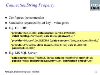 ConnectionString Property

    Configures the connection
    Semicolon separated list of key – value pairs
    E.g. OLEDB:
      "provider=SQLOLEDB; data source=127.0.0.1NetSDK;
       initial catalog=Northwind; user id=sa; password=; "
      "provider=Microsoft.Jet.OLEDB.4.0;data source=c:binLocalAccess40.mdb;"
      "provider=MSDAORA; data source=ORACLE8i7; user id=OLEDB;
       password=OLEDB;"
    E.g. MS SQL Server:
      "data source=(local)NetSDK; initial catalog=Northwind; user id=sa;
       pooling=false; Integrated Security=SSPI; connection timout=20;"



ADO.NET, Dietrich Birngruber, TechTalk                                       15
 