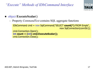 “Execute” Methods of IDbCommand Interface


    object ExecuteScalar()
     – Property CommandText contains SQL aggregate functions
         IDbCommand cmd = new SqlCommand("SELECT count(*) FROM Empls",
                                                new SqlConnection(connStr));
         cmd.Connection.Open();
         int count = (int) cmd.ExecuteScalar();
         cmd.Connection.Close();




ADO.NET, Dietrich Birngruber, TechTalk                                   17
 
