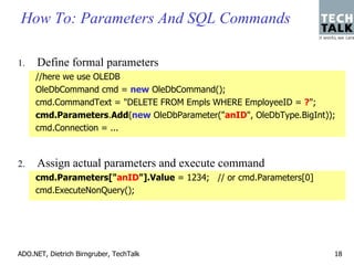 How To: Parameters And SQL Commands

1.    Define formal parameters
     //here we use OLEDB
     OleDbCommand cmd = new OleDbCommand();
     cmd.CommandText = "DELETE FROM Empls WHERE EmployeeID = ?";
     cmd.Parameters.Add(new OleDbParameter("anID", OleDbType.BigInt));
     cmd.Connection = ...



2.    Assign actual parameters and execute command
     cmd.Parameters["anID"].Value = 1234; // or cmd.Parameters[0]
     cmd.ExecuteNonQuery();




ADO.NET, Dietrich Birngruber, TechTalk                               18
 