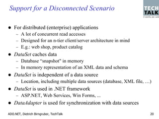 Support for a Disconnected Scenario

    For distributed (enterprise) applications
     – A lot of concurrent read accesses
     – Designed for an n-tier client/server architecture in mind
     – E.g.: web shop, product catalog
    DataSet caches data
     – Database “snapshot" in memory
     – In memory representation of an XML data and schema
    DataSet is independent of a data source
     – Location, including multiple data sources (database, XML file, …)
    DataSet is used in .NET framework
     – ASP.NET, Web Services, Win Forms, ...
    DataAdapter is used for synchronization with data sources

ADO.NET, Dietrich Birngruber, TechTalk                                 20
 