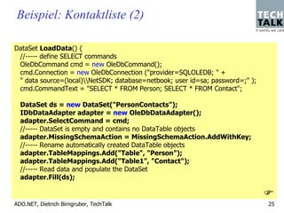 Beispiel: Kontaktliste (2)

DataSet LoadData() {
 //----- define SELECT commands
 OleDbCommand cmd = new OleDbCommand();
 cmd.Connection = new OleDbConnection ("provider=SQLOLEDB; " +
 " data source=(local)NetSDK; database=netbook; user id=sa; password=;" );
 cmd.CommandText = "SELECT * FROM Person; SELECT * FROM Contact";

  DataSet ds = new DataSet("PersonContacts");
  IDbDataAdapter adapter = new OleDbDataAdapter();
  adapter.SelectCommand = cmd;
  //----- DataSet is empty and contains no DataTable objects
  adapter.MissingSchemaAction = MissingSchemaAction.AddWithKey;
  //----- Rename automatically created DataTable objects
  adapter.TableMappings.Add("Table", "Person");
  adapter.TableMappings.Add("Table1", "Contact");
  //----- Read data and populate the DataSet
  adapter.Fill(ds);


ADO.NET, Dietrich Birngruber, TechTalk                                         25
 