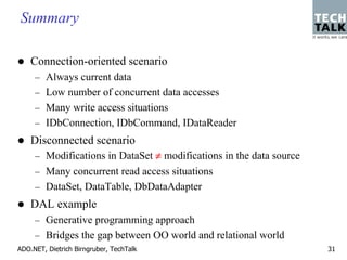 Summary

    Connection-oriented scenario
     – Always current data
     – Low number of concurrent data accesses
     – Many write access situations
     – IDbConnection, IDbCommand, IDataReader
    Disconnected scenario
     – Modifications in DataSet ≠ modifications in the data source
     – Many concurrent read access situations
     – DataSet, DataTable, DbDataAdapter
    DAL example
     – Generative programming approach
     – Bridges the gap between OO world and relational world
ADO.NET, Dietrich Birngruber, TechTalk                               31
 