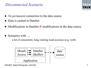 Disconnected Scenario

    No permanent connection to the data source
    Data is cached in DataSet
    Modifications in DataSet ≠ modifications in the data source


    Scenarios with …
     – a lot of concurrent, long running read accesses (e.g. web)



               (Read)             DataSet       data
               Access             (Buffer)     source
                      Application
ADO.NET, Dietrich Birngruber, TechTalk                              7
 