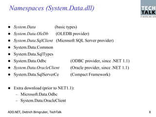 Namespaces (System.Data.dll)

    System.Data                  (basic types)
    System.Data.OleDb             (OLEDB provider)
    System.Data.SqlClient (Microsoft SQL Server provider)
    System.Data.Common
    System.Data.SqlTypes
    System.Data.Odbc                      (ODBC provider, since .NET 1.1)
    System.Data.OracleClient              (Oracle provider, since .NET 1.1)
    System.Data.SqlServerCe               (Compact Framework)


    Extra download (prior to NET1.1):
     – Microsoft.Data.Odbc
     – System.Data.OracleClient

ADO.NET, Dietrich Birngruber, TechTalk                                        8
 