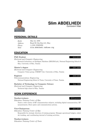Slim ABDELHEDI
Curriculum Vitae
PERSONAL DETAILS
Birth Mai 13, 1979
Address Road El Ain Km 6.5, Sfax
Phone (+216) 25205350
Mail slim.abdelhedi.tn@ieee.org
EDUCATION
PhD Student 2013-2016
Electrical and Computer Engineering
Research Laboratory on Intelligent Machines (REGIM-Lab), National Engineering School of
Sfax, University of Sfax, Tunisia
Master’s degree 2007-2009
Electrical and Computer Engineering
Computer Vision group, CMERP Unit, University of Sfax, Tunisia
Engineer 2000-2003
Telecommunications Engineering
National Engineering School of Tunis, University of Tunis, Tunisia
Bachelor of Technology in Computer Science Juin 1998
Electrical and Computer Engineering
Technical high school of Sfax, Tunisia
WORK EXPERIENCE
Teacher-trainers 2013-present
Education Training Center of Sfax
Teach a wide variety of RF communication subjects, including digital communication, RF
measurements, ﬁbers optics and communication systems.
Vice-Chairperson 2011-2013
Education Training Center of Sfax
Responsible for strategic direction of training program. Manages operational budgets, sched-
ule tracking, and coordinating internal of training activities.
Teacher-trainers 2007-2011
Education Training Center of Tunis
 